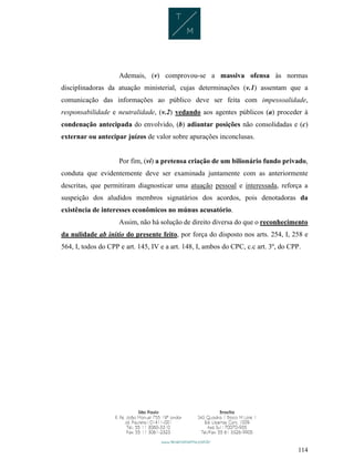 114
Ademais, (v) comprovou-se a massiva ofensa às normas
disciplinadoras da atuação ministerial, cujas determinações (v.1) assentam que a
comunicação das informações ao público deve ser feita com impessoalidade,
responsabilidade e neutralidade, (v.2) vedando aos agentes públicos (a) proceder à
condenação antecipada do envolvido, (b) adiantar posições não consolidadas e (c)
externar ou antecipar juízos de valor sobre apurações inconclusas.
Por fim, (vi) a pretensa criação de um bilionário fundo privado,
conduta que evidentemente deve ser examinada juntamente com as anteriormente
descritas, que permitiram diagnosticar uma atuação pessoal e interessada, reforça a
suspeição dos aludidos membros signatários dos acordos, pois denotadoras da
existência de interesses econômicos no múnus acusatório.
Assim, não há solução de direito diversa do que o reconhecimento
da nulidade ab initio do presente feito, por força do disposto nos arts. 254, I, 258 e
564, I, todos do CPP e art. 145, IV e a art. 148, I, ambos do CPC, c.c art. 3º, do CPP.
 