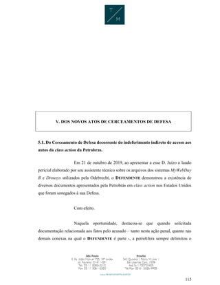 115
V. DOS NOVOS ATOS DE CERCEAMENTOS DE DEFESA
5.1. Do Cerceamento de Defesa decorrente do indeferimento indireto de acesso aos
autos da class action da Petrobras.
Em 21 de outubro de 2019, ao apresentar a esse D. Juízo o laudo
pericial elaborado por seu assistente técnico sobre os arquivos dos sistemas MyWebDay
B e Drousys utilizados pela Odebrecht, o DEFENDENTE demonstrou a existência de
diversos documentos apresentados pela Petrobrás em class action nos Estados Unidos
que foram sonegados à sua Defesa.
Com efeito.
Naquela oportunidade, destacou-se que quando solicitada
documentação relacionada aos fatos pelo acusado – tanto nesta ação penal, quanto nas
demais conexas na qual o DEFENDENTE é parte -, a petrolífera sempre delimitou o
 