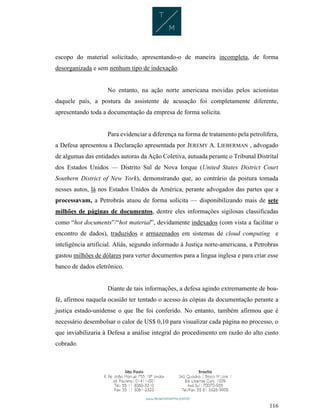116
escopo do material solicitado, apresentando-o de maneira incompleta, de forma
desorganizada e sem nenhum tipo de indexação.
No entanto, na ação norte americana movidas pelos acionistas
daquele país, a postura da assistente de acusação foi completamente diferente,
apresentando toda a documentação da empresa de forma solícita.
Para evidenciar a diferença na forma de tratamento pela petrolífera,
a Defesa apresentou a Declaração apresentada por JEREMY A. LIEBERMAN , advogado
de algumas das entidades autoras da Ação Coletiva, autuada perante o Tribunal Distrital
dos Estados Unidos — Distrito Sul de Nova Iorque (United States District Court
Southern District of New York), demonstrando que, ao contrário da postura tomada
nesses autos, lá nos Estados Unidos da América, perante advogados das partes que a
processavam, a Petrobrás atuou de forma solícita — disponibilizando mais de sete
milhões de páginas de documentos, dentre eles informações sigilosas classificadas
como “hot documents”/“hot material”, devidamente indexados (com vista a facilitar o
encontro de dados), traduzidos e armazenados em sistemas de cloud computing e
inteligência artificial. Aliás, segundo informado à Justiça norte-americana, a Petrobras
gastou milhões de dólares para verter documentos para a língua inglesa e para criar esse
banco de dados eletrônico.
Diante de tais informações, a defesa agindo extremamente de boa-
fé, afirmou naquela ocasião ter tentado o acesso às cópias da documentação perante a
justiça estado-unidense o que lhe foi conferido. No entanto, também afirmou que é
necessário desembolsar o calor de US$ 0,10 para visualizar cada página no processo, o
que inviabilizaria à Defesa a análise integral do procedimento em razão do alto custo
cobrado.
 