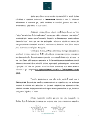 117
Assim, com fulcro nos princípios do contraditório, ampla defesa,
celeridade e economia processual, o DEFENDENTE requereu a esse D. Juízo que
determinasse à Petrobras que, como assistente de acusação, juntasse aos autos a
documentação apresentada na class action.
Ao decidir essa questão, no entanto, esse D. Juízo afirmou que “não
é viável a reabertura da instrução penal com base em pleito totalmente especulativo”,
bem como que “mesmo com algum custo financeiro, a documentação apresentada foi
disponibilizada”, sendo que não cabe ao julgador “solicitar a referida documentação,
sem qualquer esclarecimento acerca da relevância do material à ação penal, apenas
para elidir os custos próprios da defesa”.
Contra essa decisão, a Defesa apresentou embargos de declaração
apontando premissa equivocada do D. Juízo, já que em seu requerimento para acesso
aos documentos, foi demonstrada com exaustão a necessidade de acesso a tais, uma vez
que estes foram utilizados para a empresa se declarar culpada das acusações e assumir
responsabilidades cíveis e criminais perante aquele país, postura oposta à adotada na
Operação Lava Jato, em que esta se declara como vítima dos atos. Além do mais,
ressaltou-se que a empresa não atribuiu nenhuma conduta ao DEFENDENTE naqueles
autos.
Também evidenciou-se que não seria razoável exigir que o
DEFENDENTE demonstrasse os elementos constantes no procedimento que seriam de
interesse da presente ação penal uma vez que esse está privado de acesso ao total do
conteúdo em razão do pagamento necessário para a liberação de vistas, o que, inclusive,
teria gerado o pedido ao Juízo.
Sobre o pagamento, ressaltou que seus bens estão bloqueados por
decisão deste D. Juízo, de forma que não há como arcar com o pagamento necessário
 