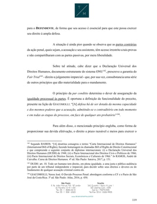 119
para o DEFENDENTE, de forma que seu acesso é essencial para que este possa exercer
seu direito à ampla defesa.
A situação é ainda pior quando se observa que as partes contrárias
da ação penal, quais sejam, a acusação e seu assistente, têm acesso irrestrito a tais provas
e não compartilharam com as partes passivas, por mera liberalidade.
Sobre tal atitude, cabe dizer que a Declaração Universal dos
Direitos Humanos, documento estruturante do sistema ONU182
, prescreve a garantia do
Fair Trial183
- direito a julgamento imparcial - que, por sua vez, consubstancia uma série
de outros princípios que dão materialidade para o mandamento.
O princípio da par conditio determina o dever de asseguração da
igualdade processual às partes. É oportuna a definição da funcionalidade do preceito,
presente na lição de GIACOMOLLI: “[A] defesa há de ser dotada da mesma capacidade
e dos mesmos poderes que a acusação, admitindo-se o contraditório em todo momento
e em todas as etapas do processo, em face de qualquer ato probatório”184
.
Para além disso, o mencionado princípio engloba, como forma de
proporcionar sua devida efetivação, o direito a prazo razoável e meios para exercer o
182
Segundo RAMOS: “[A] doutrina consagrou o termo “Carta Internacional de Direitos Humanos”
(International Bill of Rights), fazendo homenagem às chamadas Bill of Rights do Direito Constitucional
e que compreende o seguinte conjunto de diplomas internacionais: (i) a Declaração Universal dos
Direitos Humanos (DUDH) de 1948; (ii) o Pacto Internacional dos Direitos Civis e Políticos de 1966;
(iii) Pacto Internacional de Direitos Sociais, Econômicos e Culturais de 1966.” In RAMOS, André de
Carvalho. Curso de Direitos Humanos. 4ª ed. São Paulo: Saraiva, 2017, p. 151.
183
DUDH: art. 10. Todo ser humano tem direito, em plena igualdade, a uma justa e pública audiência
por parte de um tribunal independente e imparcial, para decidir sobre seus direitos e deveres ou do
fundamento de qualquer acusação criminal contra ele.
184
GIACOMOLLI, Nereu José. O Devido Processo Penal: abordagem conforme a CF e o Pacto de São
José da Costa Rica. 3ª ed. São Paulo: Atlas, 2016, p. 450.
 
