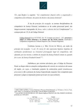 12
121, cuja dicção é a seguinte: “Lei complementar disporá sobre a organização e
competência dos tribunais, dos juízes de direito e das juntas eleitorais”.
À luz do princípio da recepção, as normas disciplinadoras da
competência da Justiça Eleitoral, incluindo-se as de cunho processual penal, são
inequivocamente impregnadas de força, valor e eficácia de Lei Complementar14
, a
começar pelo art. 35, II, do Código Eleitoral:
Código Eleitoral (Lei nº 4.737/65): Art. 35. Compete aos juízes […] II - processar e
julgar os crimes eleitorais e os comuns que lhe forem conexos, ressalvada a
competência originária do Tribunal Superior e dos Tribunais Regionais.
Conforme leciona o e. Min. CELSO DE MELLO, em razão do
princípio da recepção, “o art. 35, inciso II, não representa hipótese ilegítima de
atribuições jurisdicionais ou irrazoável prorrogação legal de competência, não
afetando, por isso mesmo, o âmbito de atuação da Justiça Federal comum ou, quando
for o caso, da Justiça Estadual Comum”15
.
Sublinha-se, por extrema relevância, que o Código de Processo
Penal, ao dispor sobre as situações configuradoras de conexão ou continência de causas
(i) impõe, em regra, a tramitação conjunta da controvérsia penal (simultaneous
processus) e (ii) a primazia da Justiça Especializada enquanto foro competente para
processar e julgar as imputações penais (princípio da especialidade).
14
JOSÉ JAIRO GOMES, “Crimes Eleitorais e Processo Penal Eleitoral”, p. 318 item n. 3.8.2.1, 2ª ed.,
2016, Atlas, v.g. Extraído do voto do Min. Celso de Mello no INQ 4435.
15
Voto do Min. CELSO DE MELLO. STF, Quarto AgRg no INQ 4435, Rel. Min. MARCO AURÉLIO,
proferido em 14/03/2019.
 