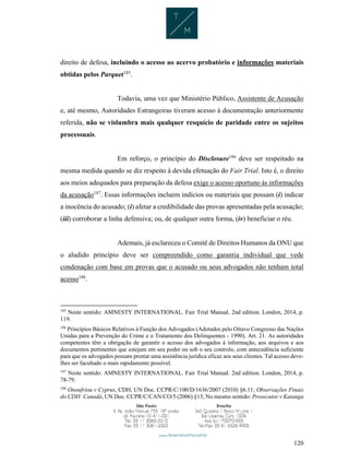 120
direito de defesa, incluindo o acesso ao acervo probatório e informações materiais
obtidas pelos Parquet185
.
Todavia, uma vez que Ministério Público, Assistente de Acusação
e, até mesmo, Autoridades Estrangeiras tiveram acesso à documentação anteriormente
referida, não se vislumbra mais qualquer resquício de paridade entre os sujeitos
processuais.
Em reforço, o princípio do Disclosure186
deve ser respeitado na
mesma medida quando se diz respeito à devida efetuação do Fair Trial. Isto é, o direito
aos meios adequados para preparação da defesa exige o acesso oportuno às informações
da acusação187
. Essas informações incluem indícios ou materiais que possam (i) indicar
a inocência do acusado; (i) afetar a credibilidade das provas apresentadas pela acusação;
(iii) corroborar a linha defensiva; ou, de qualquer outra forma, (iv) beneficiar o réu.
Ademais, já esclareceu o Comitê de Direitos Humanos da ONU que
o aludido princípio deve ser compreendido como garantia individual que vede
condenação com base em provas que o acusado ou seus advogados não tenham total
acesso188
.
185
Neste sentido: AMNESTY INTERNATIONAL. Fair Trial Manual. 2nd edition. London, 2014, p.
119.
186
Princípios Básicos Relativos à Função dos Advogados (Adotados pelo Oitavo Congresso das Nações
Unidas para a Prevenção do Crime e o Tratamento dos Delinquentes - 1990). Art. 21. As autoridades
competentes têm a obrigação de garantir o acesso dos advogados à informação, aos arquivos e aos
documentos pertinentes que estejam em seu poder ou sob o seu controlo, com antecedência suficiente
para que os advogados possam prestar uma assistência jurídica eficaz aos seus clientes. Tal acesso deve-
lhes ser facultado o mais rapidamente possível.
187
Neste sentido: AMNESTY INTERNATIONAL. Fair Trial Manual. 2nd edition. London, 2014, p.
78-79.
188
Onoufriou v Cyprus, CDH, UN Doc. CCPR/C/100/D/1636/2007 (2010) §6.11; Observações Finais
do CDH: Canadá, UN Doc. CCPR/C/CAN/CO/5 (2006) §13; No mesmo sentido: Prosecutor v Katanga
 