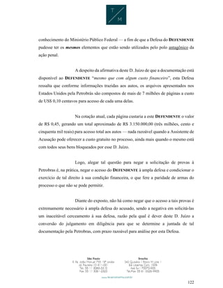 122
conhecimento do Ministério Público Federal — a fim de que a Defesa do DEFENDENTE
pudesse ter os mesmos elementos que estão sendo utilizados pelo polo antagônico da
ação penal.
A despeito da afirmativa deste D. Juízo de que a documentação está
disponível ao DEFENDENTE “mesmo que com algum custo financeiro”, esta Defesa
ressalta que conforme informações trazidas aos autos, os arquivos apresentados nos
Estados Unidos pela Petrobrás são compostos de mais de 7 milhões de páginas a custo
de US$ 0,10 centavos para acesso de cada uma delas.
Na cotação atual, cada página custaria a este DEFENDENTE o valor
de R$ 0,45, gerando um total aproximado de R$ 3.150.000,00 (três milhões, cento e
cinquenta mil reais) para acesso total aos autos — nada razoável quando a Assistente de
Acusação pode oferecer a custo gratuito no processo, ainda mais quando o mesmo está
com todos seus bens bloqueados por esse D. Juízo.
Logo, alegar tal questão para negar a solicitação de provas à
Petrobras é, na prática, negar o acesso do DEFENDENTE à ampla defesa e condicionar o
exercício de tal direito à sua condição financeira, o que fere a paridade de armas do
processo o que não se pode permitir.
Diante do exposto, não há como negar que o acesso a tais provas é
extremamente necessário à ampla defesa do acusado, sendo a negativa em solicitá-las
um inaceitável cerceamento à sua defesa, razão pela qual é dever deste D. Juízo a
conversão do julgamento em diligência para que se determine a juntada de tal
documentação pela Petrobras, com prazo razoável para análise por esta Defesa.
 