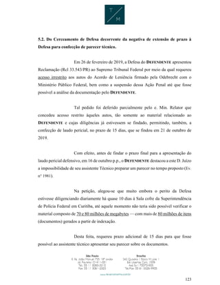 123
5.2. Do Cerceamento de Defesa decorrente da negativa de extensão de prazo à
Defesa para confecção de parecer técnico.
Em 26 de fevereiro de 2019, a Defesa do DEFENDENTE apresentou
Reclamação (Rcl 33.543/PR) ao Supremo Tribunal Federal por meio da qual requereu
acesso irrestrito aos autos do Acordo de Leniência firmado pela Odebrecht com o
Ministério Público Federal, bem como a suspensão dessa Ação Penal até que fosse
possível a análise da documentação pelo DEFENDENTE.
Tal pedido foi deferido parcialmente pelo e. Min. Relator que
concedeu acesso restrito àqueles autos, tão somente ao material relacionado ao
DEFENDENTE e cujas diligências já estivessem se findado, permitindo, também, a
confecção de laudo pericial, no prazo de 15 dias, que se findou em 21 de outubro de
2019.
Com efeito, antes de findar o prazo final para a apresentação do
laudo pericial defensivo, em 16 de outubro p.p., o DEFENDENTE destacou a este D. Juízo
a impossibilidade de seu assistente Técnico preparar um parecer no tempo proposto (Ev.
n° 1981).
Na petição, alegou-se que muito embora o perito da Defesa
estivesse diligenciando diariamente há quase 10 dias à Sala cofre da Superintendência
de Polícia Federal em Curitiba, até aquele momento não teria sido possível verificar o
material composto de 70 e 80 milhões de megabytes — com mais de 80 milhões de itens
(documentos) gerados a partir de indexação.
Desta feita, requereu prazo adicional de 15 dias para que fosse
possível ao assistente técnico apresentar seu parecer sobre os documentos.
 