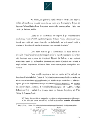 124
No entanto, ao apreciar o pleito defensivo, este D. Juízo negou o
pedido, afirmando que conceder mais dias de prazo seria desrespeitar a decisão do
Supremo Tribunal Federal que determinou a concessão impreterível de 15 dias para
confecção do laudo pericial.
Ocorre que não assiste razão este julgador. É que conforme consta
no ofício de evento n° 2004, o próprio Supremo Tribunal Federal afirmou que “nada
impede que o Juiz da causa, à luz das particularidades da ação penal, avalie a
pertinência do pedido de ampliação do prazo e decida como de direito”.
Com efeito, nota-se que a determinação de nova perícia foi
concedida pela corte suprema justamente para cessar as elevadas limitações que haviam
sido impostas anteriormente ao Assistente Técnico da Defesa, o que continua
acontecendo, desta vez utilizando o tempo escasso como ferramenta para cercear a
ampla defesa e impedir que analise de forma minuciosa as provas conseguidas pelo
Parquet.
Nesse sentido relembra-se que em reunião prévia realizada na
Superintendência da Polícia Federal de Curitiba entre os agentes policiais e o Assistente
Técnico da Defesa foram negadas informações solicitadas por este último — sobretudo
aquelas que dizem respeito à verificação da cadeia de custódia da prova191
. Tal negativa
é incompatível com a realização da perícia à luz do que dispõe o art. 473, §3º, do Código
de Processo Civil — aplicável ao processo penal por força do disposto no art. 3º do
Código de Processo Penal:
§ 3º Para o desempenho de sua função, o perito e os assistentes técnicos podem valer-
se de todos os meios necessários, ouvindo testemunhas, obtendo informações,
191
Doc. 03 e 04 – Evento 1952, petição com os requerimentos do assistente técnico desta Defesa.
 