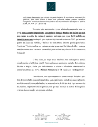 125
solicitando documentos que estejam em poder da parte, de terceiros ou em repartições
públicas, bem como instruir o laudo com planilhas, mapas, plantas, desenhos,
fotografias ou outros elementos necessários ao esclarecimento do objeto da perícia.
(CPC, art. 473, §3º - grifou-se).
Por outro lado, a concessão e prazo adicional era essencial uma vez
que é humanamente impossível a conclusão do Parecer Técnico da Defesa que tem
por escopo a análise de cópias de supostos sistemas com cerca de 80 milhões de
itens (documentos), razão pela qual o parecer apresentado no evento 2002, que apontou
quebra de cadeia de custódia, é baseado tão somente na amostra que foi possível ao
Assistente Técnico analisar no curto espaço de tempo que lhe foi conferido – imagine
só se lhe tivesse sido conferido tempo hábil para analisar a totalidade da documentação
fornecida!
O fato é que, ao negar prazo adicional para realização da perícia
complementar pela Defesa, este D. Juízo acabou por restringir o trabalho do Assistente
Técnico e negou, ainda que indiretamente, o acesso a elementos documentados,
contrariamente ao que prevê a Súmula Vinculante nº 14, o que nãos e pode permitir.
Dessa forma, uma vez comprovado o cerceamento de defesa pela
falta de tempo hábil para análise de todo o acervo probatório juntado aos autos referentes
aos Sistemas utilizados pela Odebrecht para realização de ilícitos, é de rigor a conversão
do presente julgamento em diligências para que seja possível a análise da íntegra da
referida documentação, sob pena de nulidade.
 