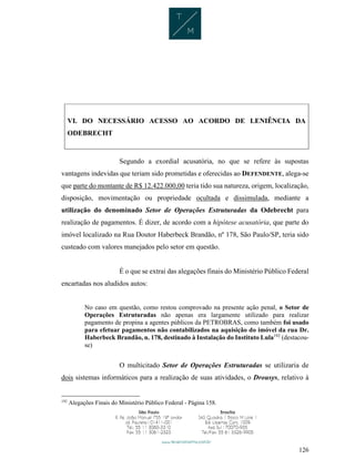 126
VI. DO NECESSÁRIO ACESSO AO ACORDO DE LENIÊNCIA DA
ODEBRECHT
Segundo a exordial acusatória, no que se refere às supostas
vantagens indevidas que teriam sido prometidas e oferecidas ao DEFENDENTE, alega-se
que parte do montante de R$ 12.422.000,00 teria tido sua natureza, origem, localização,
disposição, movimentação ou propriedade ocultada e dissimulada, mediante a
utilização do denominado Setor de Operações Estruturadas da Odebrecht para
realização de pagamentos. É dizer, de acordo com a hipótese acusatória, que parte do
imóvel localizado na Rua Doutor Haberbeck Brandão, nº 178, São Paulo/SP, teria sido
custeado com valores manejados pelo setor em questão.
É o que se extrai das alegações finais do Ministério Público Federal
encartadas nos aludidos autos:
No caso em questão, como restou comprovado na presente ação penal, o Setor de
Operações Estruturadas não apenas era largamente utilizado para realizar
pagamento de propina a agentes públicos da PETROBRAS, como também foi usado
para efetuar pagamentos não contabilizados na aquisição do imóvel da rua Dr.
Haberbeck Brandão, n. 178, destinado à Instalação do Instituto Lula192
(destacou-
se)
O multicitado Setor de Operações Estruturadas se utilizaria de
dois sistemas informáticos para a realização de suas atividades, o Drousys, relativo à
192
Alegações Finais do Ministério Público Federal - Página 158.
 