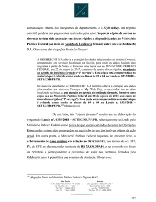 127
comunicação interna dos integrantes do departamento, e o MyWebDay, um registro
contábil paralelo dos pagamentos realizados pelo setor. Supostas cópias de ambos os
sistemas teriam sido gravadas em discos rígidos e disponibilizadas ao Ministério
Público Federal por meio de Acordo de Leniência firmado entre este e a Odebrecht
S.A. Observa-se das alegações finais do Parquet:
A ODEBRECHT S/A obteve a extração dos dados relacionados ao sistema Drousys,
armazenados em servidor localizado na Suécia, para onde os dados haviam sido
migrados a partir da Suíça, e forneceu uma cópia sua ao MINISTÉRIO PÚBLICO
FEDERAL em 22 de março de 2017, constante de quatro discos rígidos, atendendo
ao acordo de leniência firmado (“1ª entrega”). Essa cópia está compreendida no
material que é referido como sendo os discos de 01 a 04 no Laudo n. 0335/2018 –
SETEC/SR/PF/PR.
De maneira semelhante, a ODEBRECHT S/A também obteve a extração dos dados
relacionados aos sistemas Drousys e My Web Day, armazenados em servidor
localizado na Suíça, e, em atenção ao acordo de leniência firmado, forneceu uma
cópia sua ao Ministério Público Federal em 08 de agosto de 2017, constante de
cinco discos rígidos (“2ª entrega”). Essa cópia está compreendida no material que
é referido como sendo os discos de 05 a 09 no Laudo n. 0335/2018 –
SETEC/SR/PF/PR.193 (destacou-se)
De um lado, tais “cópias forenses” resultaram na elaboração do
vergastado Laudo nº. 0335/2018 – SETEC/SR/PF/PR, reiteradamente utilizado pelo
Ministério Público Federal como prova de que valores advindos do Setor de Operações
Estruturadas teriam sido empregados na aquisição de um dos imóveis objeto da ação
penal. Em outra ponta, o Ministério Público Federal requereu, no presente feito, o
arbitramento de dano mínimo em relação ao DEFENDENTE, nos termos do art. 387,
IV, do CPP, no desarrazoado montante de R$ 75.434.399,44, a ser revertido em favor
da Petrobras e correspondente a percentual do valor dos contratos firmados pela
Odebrecht junto à petrolífera que constam da denúncia. Observe-se:
193
Alegações Finais do Ministério Público Federal - Páginas 44-45.
 