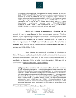 128
j) sem prejuízo do disposto nas alíneas anteriores, também se requer, em relação a
LUIZ INÁCIO LULA DA SILVA, o arbitramento cumulativo do dano mínimo, a ser
revertido em favor da PETROBRAS, com base no artigo 387, caput e inciso IV, do
Código de Processo Penal, no montante de R$ 75.434.399,44, correspondente ao valor
total da porcentagem da propina paga pelo Grupo ODEBRECHT em razão das
contratações dos CONSÓRCIOS CONPAR, REFINARIA ABREU E LIMA
(denominação posteriormente alterada para TERRAPLANAGEM),
TERRAPLANAGEM COMPERJ, ODEBEI, ODEBEI PLANGÁS, ODEBEI FLARE,
ODETECH e RIO PARAGUAÇU, objeto da presente ação penal.194
Ocorre que o Acordo de Leniência da Odebrecht S.A. em
comento já prevê o ressarcimento de danos causados pela empresa à Petrobras.
Destarte, afigura-se provável que a exigência de constrição e posterior pagamento destes
valores também pelo DEFENDENTE faz com que a acusação incorra no vedado bis in
idem por requerimento de múltiplo ressarcimento aos cofres da sociedade de
economia mista, o que se trata de evidente indício de enriquecimento sem causa da
empresa (art. 884 do Código Civil).
Neste diapasão, de acordo com o Relatório da Administração
Odebrecht Engenharia e Construção S.A., foi realizado um Acordo de Leniência com o
Ministério Público Federal, como parte de um Acordo Global coordenado entre as
autoridades do Brasil, dos EUA e da Suíça. No referido acordo, a Odebrecht S.A. se
comprometeu a reparar os danos nos seguintes termos:
(a) Operação Lava jato: Como é de conhecimento público, desde 2014 encontram-
se em andamento investigações e outros procedimentos legais conduzidos pelo
Ministério Público Federal e outras autoridades públicas, no contexto da chamada
Operação Lava Jato. As referidas investigações envolvem empresas, ex-executivos e
executivos da Companhia e suas controladas, incluindo a CNO. Paralelamente e em
decorrência da Operação Lava Jato, foram ajuizadas a partir de 2015 pelo Ministério
Público Federal (“MPF”) e Advocacia Geral da União (“AGU”) ações de improbidade
administrativa contra a Odebrecht S.A. (“ODB”), a Companhia, algumas de suas
controladas, e certos ex-executivos, requerendo o pagamento de indenização e multa,
a proibição de contratar com o poder público, receber benefícios ou incentivos fiscais
194
Alegações Finais do Ministério Público Federal - Página 406.
 