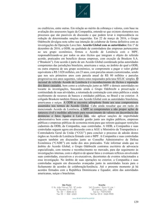 129
ou creditícios, entre outras. Em relação ao mérito da cobrança e valores, com base na
avaliação dos assessores legais da Companhia, entende-se que existem elementos nos
processos que são passíveis de discussão e que podem levar à improcedência ou
redução de determinadas sanções requeridas. Em 22 de março de 2016, o Grupo
Odebrecht divulgou nota sobre sua intenção de colaborar de forma definitiva com as
investigações da Operação Lava Jato. Acordo Global com as autoridades: Em 1º de
dezembro de 2016, a ODB, na qualidade de controladora das empresas pertencentes
ao seu grupo econômico, firmou o Acordo de Leniência com o MPF,
responsabilizando-se por todos os atos ilícitos que integram o objeto do referido
acordo, praticados em benefício dessas empresas, com exceção da Braskem S.A.
(“Braskem”). Este acordo é parte de um Acordo Global coordenado pelas autoridades
competentes das jurisdições brasileira, americana e suíça, no âmbito do qual a ODB,
ou outra empresa de seu grupo econômico, se compromete a pagar o valor global
equivalente a R$ 3.828 milhões, em 23 anos, com parcelas anuais customizadas, sendo
que nos seis primeiros anos com parcela anual de R$ 80 milhões e parcelas
progressivas nos anos seguintes, valores estes reajustados pela taxa SELIC simples. O
racional do referido Acordo de Leniência é o reconhecimento de ilícitos e reparação
dos danos causados, bem como a colaboração junto ao MPF e demais autoridades no
tocante às investigações, buscando ainda o Grupo Odebrecht a preservação e
continuidade de suas atividades, a retomada de contratação com entes públicos e ainda
recebimento de recursos de bancos e entidades públicas, no Brasil e no exterior. A
coligada Braskem também firmou um Acordo Global com as autoridades brasileiras,
americanas e suíças. A ODB se encontra adimplente frente aos seus compromissos
assumidos nos termos do Acordo Global. Cabe ainda ressaltar que em razão do
mencionado Acordo de Leniência, o MPF se comprometeu a não propor ações de
natureza cível e medidas adicionais para ressarcimento de valores em decorrência das
denúncias e fatos ligados à Lava Jato, não aplicar sanções de improbidade
administrativa bem como empreender gestão junto aos órgãos públicos, empresas
públicas e empresas públicas de economia mista para que retirem quaisquer restrições
cadastrais da ODB, da Companhia, suas controladas. A ODB, a Companhia e suas
controladas seguem agora em discussão com a AGU e Ministério da Transparência e
Controladoria Geral da União (“CGU”) para concluir o processo de adesão destes
órgãos ao Acordo de Leniência firmado com o MPF. A Companhia e suas controladas
seguem também em discussões junto ao Conselho Administrativo de Defesa
Econômica (“CADE”) em razão dos atos praticados. Vale informar ainda que no
âmbito do Acordo Global, o Grupo Odebrecht contratou escritório de advocacia
especializado, com renome e reconhecimento no mercado, para dar seguimento às
investigações internas, com o objetivo de apurar fatos e eventuais reflexos envolvendo
suas controladas, executivos e ex-executivos, decorrentes de eventos relacionados a
essa investigação. No âmbito de suas operações no exterior, a Companhia e suas
controladas seguem em discussões avançadas junto às autoridades locais para o
fechamento de acordos de colaboração/leniência. Até o presente momento já há
acordos firmados com a República Dominicana e Equador, além das autoridades
americanas, suíças e brasileiras.
 
