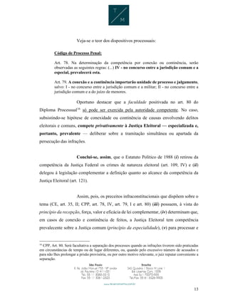 13
Veja-se o teor dos dispositivos processuais:
Código de Processo Penal:
Art. 78. Na determinação da competência por conexão ou continência, serão
observadas as seguintes regras: (...) IV - no concurso entre a jurisdição comum e a
especial, prevalecerá esta.
Art. 79. A conexão e a continência importarão unidade de processo e julgamento,
salvo: I - no concurso entre a jurisdição comum e a militar; II - no concurso entre a
jurisdição comum e a do juízo de menores.
Oportuno destacar que a faculdade positivada no art. 80 do
Diploma Processual16
só pode ser exercida pela autoridade competente. No caso,
subsistindo-se hipótese de conexidade ou continência de causas envolvendo delitos
eleitorais e comuns, compete privativamente à Justiça Eleitoral — especializada e,
portanto, prevalente — deliberar sobre a tramitação simultânea ou apartada da
persecução das infrações.
Conclui-se, assim, que o Estatuto Político de 1988 (i) retirou da
competência da Justiça Federal os crimes de natureza eleitoral (art. 109, IV) e (ii)
delegou à legislação complementar a definição quanto ao alcance da competência da
Justiça Eleitoral (art. 121).
Assim, pois, os preceitos infraconstitucionais que dispõem sobre o
tema (CE, art. 35, II; CPP, art. 78, IV, art. 79, I e art. 80) (iii) possuem, à vista do
princípio da recepção, força, valor e eficácia de lei complementar, (iv) determinam que,
em casos de conexão e continência de feitos, a Justiça Eleitoral tem competência
prevalecente sobre a Justiça comum (princípio da especialidade), (v) para processar e
16
CPP, Art. 80. Será facultativa a separação dos processos quando as infrações tiverem sido praticadas
em circunstâncias de tempo ou de lugar diferentes, ou, quando pelo excessivo número de acusados e
para não lhes prolongar a prisão provisória, ou por outro motivo relevante, o juiz reputar conveniente a
separação.
 