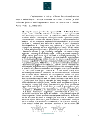 130
Conforme consta na parte do “Relatório do Auditor Independente
sobre as Demonstrações Contábeis Individuais” do referido documento, já foram
constituídas provisões para adimplemento do Acordo de Leniência com o Ministério
Público Federal e o Acordo Global:
i) Investigações e outros procedimentos legais conduzidos pelo Ministério Público
Federal e outras autoridades públicas: Conforme descrito na Nota Explicativa nº 1
(a) às demonstrações contábeis e como é de conhecimento público, encontram-se em
andamento, desde 2014, investigações e outros procedimentos legais conduzidos pelo
Ministério Público Federal e outras autoridades públicas, no contexto da denominada
Operação Lava Jato. As referidas investigações envolvem empresas, ex-executivos e
executivos da Companhia, suas controladas e coligadas, incluindo a Construtora
Norberto Odebrecht S.A. Paralelamente e em decorrência da Operação Lava Jato,
foram ajuizadas a partir de 2015 pelo Ministério Público Federal e Advocacia Geral
da União ações de improbidade contra a Odebrecht S.A.(controladora da Companhia),
a Companhia, algumas de suas controladas e coligadas e certos ex-executivos,
requerendo o pagamento de indenização e multa, a proibição de contratar com o poder
público, receber benefícios ou incentivos fiscais ou creditícios, entre outras. Em
relação ao mérito da cobrança e valores com base na avaliação dos assessores legais
da Companhia, entende-se que existem elementos nos processos que são passíveis de
discussão e que podem levar à improcedência de determinadas sanções requeridas. Em
1º de dezembro de 2016, a Odebrecht S.A., na qualidade de controladora das empresas
pertencentes ao seu grupo econômico, firmou o Acordo de Leniência com o Ministério
Público Federal, responsabilizando-se por todos os atos ilícitos que integram o objeto
do referido acordo, praticados em benefício dessas empresas, com exceção da Braskem
S.A. Este acordo firmado pela Odebrecht S.A. é parte de um Acordo Global
coordenado pelas autoridades competentes das jurisdições brasileira, americana e
suíça, no âmbito do qual a Odebrecht S.A. se compromete a pagar o valor global
equivalente a R$ 3.828 milhões, em 23 anos, no valor de R$ 80 milhões nos seis
primeiros anos e parcelas progressivas nos anos seguintes. O referido acordo objetiva
o reconhecimento dos ilícitos e reparação dos danos causados, bem como a
colaboração junto ao Ministério Público Federal e demais autoridades no tocante às
investigações, buscando ainda o Grupo Odebrecht, com apoio dessas autoridades, a
preservação e continuidade de suas atividades, a retomada de contratação com entes
públicos e ainda o recebimento de recursos de bancos e entidades públicas, no Brasil
e no exterior. A Odebrecht S.A. está em discussões com a Advocacia Geral da União
- AGU e com o Ministério da Transparência e Controladoria Geral da União - CGU
para realizar acordos com esses órgãos. A Companhia e suas controladas seguem em
discussões junto ao Conselho Administrativo de Defesa Econômica - CADE em razão
dos atos praticados. No âmbito de suas operações no exterior, a Companhia e suas
controladas seguem em discussões junto às autoridades locais dos países onde opera
para o fechamento de acordo de colaboração/leniência. Até o presente momento, já
foram firmados acordos com a República Dominicana e com o Equador. Nas
 
