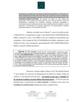 131
demonstrações contábeis das controladas da Odebrecht Engenharia e Construção S.A.
foram constituídas provisões para fazer frente aos acordos que estão em andamento,
cujos valores foram apurados com base na melhor estimativa da administração e dos
consultores jurídicos envolvidos. No entanto, em função do atual estágio das
negociações e dos acordos que ainda estão em curso, não foi possível, através de
procedimentos alternativos de auditoria, obtermos evidências apropriadas e
concluirmos quanto à suficiência das provisões contabilizadas nem tampouco se seria
necessária a constituição de provisões adicionais nas demonstrações contábeis
individuais findas em 31 de dezembro de 2016.
Ademais, de acordo com a Cláusula 7ª, caput, do referido acordo,
a Odebrecht S.A. se comprometeu a pagar o valor global de R$ 3.828.000.000,00 (três
bilhões, oitocentos e vinte e oito milhões reais), em condições de parcelamento que
alcançarão o valor estimado de R$ 8.512.000.000,00 (oito bilhões, quinhentos e doze
milhões de reais), o que corresponde a aproximadamente USD 2.600.000.000,00 (dois
bilhões e seiscentos milhões de dólares):
Outrossim, conforme dispõe a alínea a do §3º da referida Cláusula
7ª, após atender aos interesses do Departamento de Justiça dos Estados Unidos da
América e a Procuradoria-Geral da Suíça – em atenção ao que rege o “Apêndice 5”
do Acordo de Leniência, ao qual a Defesa não possui acesso! –, 97,5% do valor será
destinado para o ressarcimento dos danos materiais e imateriais, entre outros, das
sociedades de economia mista afetadas pelos fatos e condutas lícitas:
 