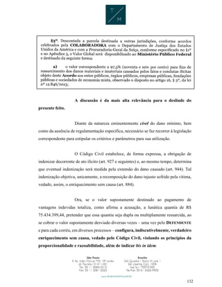 132
A discussão é da mais alta relevância para o deslinde do
presente feito.
Diante da natureza eminentemente cível do dano mínimo, bem
como da ausência de regulamentação específica, necessário se faz recorrer à legislação
correspondente para estipular os critérios e parâmetros para sua utilização.
O Código Civil estabelece, de forma expressa, a obrigação de
indenizar decorrente de ato ilícito (art. 927 e seguintes) e, ao mesmo tempo, determina
que eventual indenização será medida pela extensão do dano causado (art. 944). Tal
indenização objetiva, unicamente, a recomposição do dano injusto sofrido pela vítima,
vedado, assim, o enriquecimento sem causa (art. 884).
Ora, se o valor supostamente destinado ao pagamento de
vantagens indevidas totaliza, como afirma a acusação, a lunática quantia de R$
75.434.399,44, pretender que essa quantia seja dupla ou multiplamente ressarcida, ao
se cobrar o valor supostamente desviado diversas vezes – uma vez pelo DEFENDENTE
e para cada corréu, em diversos processos – configura, indiscutivelmente, verdadeiro
enriquecimento sem causa, vedado pelo Código Civil, violando os princípios da
proporcionalidade e razoabilidade, além de indicar bis in idem.
 