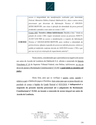 136
acesso à integralidade das manifestações realizadas pela Autoridade
Policial, Ministério Público Federal, Odebrecht S.A., Juízo e outros atores
processuais que decorram da Informação Técnica nº 030/2018-
SETEC/SR/PF/PR, com vistas à aferição da idoneidade da prova pericial
produzida e juntada a estes autos no evento 1.536”.
31/08/2018
Evento 1805. Terceiro e último indeferimento. Decidiu o Juiz: “Ainda na
petição do evento 1.802, requer novamente acesso ao processo 5020175-
34.2017.4.04.7000 ou acesso a manifestações a respeito da Informação
Técnica nº 030/2018-SETEC/SR/PF/PR, para verificar a idoneidade da
perícia técnica. Quanto à questão do acesso ao referido processo, reitera-se
pedido já indeferido conforme decisão de 24/05/2018 (evento 1.705) e que
por sua vez já era reiteração de requerimento anterior”.
Nesta esteira, considerando que a persistência na negativa de acesso
aos autos do Acordo de Leniência da Odebrecht S.A. afronta o enunciado da Súmula
Vinculante nº 14 do Supremo Tribunal Federal, esta Defesa, infelizmente, se viu no
dever de ajuizar a Reclamação Constitucional nº 33.543, a qual ainda se encontra sub
judice.
Desta feita, para que se verifique o quanto, como, quando e
relativo a quê a Odebrecht pagou à Petrobras, bem como para que se possa discutir em
paridade de armas a higidez do Laudo Pericial nº 0335/2018, é indispensável a
suspensão da presente marcha processual até o julgamento da Reclamação
Constitucional nº 33.543, no tocante a concessão de acesso integral aos autos do
Acordo de Leniência.
 