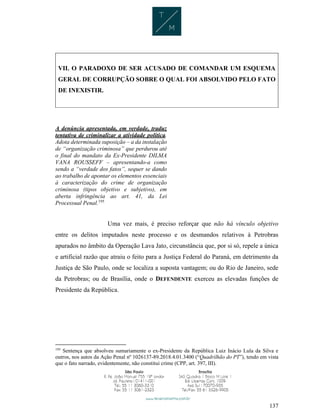 137
VII. O PARADOXO DE SER ACUSADO DE COMANDAR UM ESQUEMA
GERAL DE CORRUPÇÃO SOBRE O QUAL FOI ABSOLVIDO PELO FATO
DE INEXISTIR.
A denúncia apresentada, em verdade, traduz
tentativa de criminalizar a atividade política.
Adota determinada suposição – a da instalação
de “organização criminosa” que perdurou até
o final do mandato da Ex-Presidente DILMA
VANA ROUSSEFF – apresentando-a como
sendo a “verdade dos fatos”, sequer se dando
ao trabalho de apontar os elementos essenciais
à caracterização do crime de organização
criminosa (tipos objetivo e subjetivo), em
aberta infringência ao art. 41, da Lei
Processual Penal.195
Uma vez mais, é preciso reforçar que não há vínculo objetivo
entre os delitos imputados neste processo e os desmandos relativos à Petrobras
apurados no âmbito da Operação Lava Jato, circunstância que, por si só, repele a única
e artificial razão que atraiu o feito para a Justiça Federal do Paraná, em detrimento da
Justiça de São Paulo, onde se localiza a suposta vantagem; ou do Rio de Janeiro, sede
da Petrobras; ou de Brasília, onde o DEFENDENTE exerceu as elevadas funções de
Presidente da República.
195
Sentença que absolveu sumariamente o ex-Presidente da República Luiz Inácio Lula da Silva e
outros, nos autos da Ação Penal nº 1026137-89.2018.4.01.3400 (“Quadrilhão do PT”), tendo em vista
que o fato narrado, evidentemente, não constitui crime (CPP, art. 397, III).
 