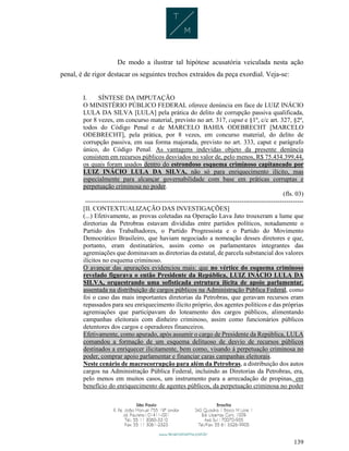 139
De modo a ilustrar tal hipótese acusatória veiculada nesta ação
penal, é de rigor destacar os seguintes trechos extraídos da peça exordial. Veja-se:
I. SÍNTESE DA IMPUTAÇÃO
O MINISTÉRIO PÚBLICO FEDERAL oferece denúncia em face de LUIZ INÁCIO
LULA DA SILVA [LULA] pela prática do delito de corrupção passiva qualificada,
por 8 vezes, em concurso material, previsto no art. 317, caput e §1º, c/c art. 327, §2º,
todos do Código Penal e de MARCELO BAHIA ODEBRECHT [MARCELO
ODEBRECHT], pela prática, por 8 vezes, em concurso material, do delito de
corrupção passiva, em sua forma majorada, previsto no art. 333, caput e parágrafo
único, do Código Penal. As vantagens indevidas objeto da presente denúncia
consistem em recursos públicos desviados no valor de, pelo menos, R$ 75.434.399,44,
os quais foram usados dentro do estrondoso esquema criminoso capitaneado por
LUIZ INÁCIO LULA DA SILVA, não só para enriquecimento ilícito, mas
especialmente para alcançar governabilidade com base em práticas corruptas e
perpetuação criminosa no poder.
(fls. 03)
------------------------------------------------------------------------------------------------------
[II. CONTEXTUALIZAÇÃO DAS INVESTIGAÇÕES]
(...) Efetivamente, as provas coletadas na Operação Lava Jato trouxeram a lume que
diretorias da Petrobras estavam divididas entre partidos políticos, notadamente o
Partido dos Trabalhadores, o Partido Progressista e o Partido do Movimento
Democrático Brasileiro, que haviam negociado a nomeação desses diretores e que,
portanto, eram destinatários, assim como os parlamentares integrantes das
agremiações que dominavam as diretorias da estatal, de parcela substancial dos valores
ilícitos no esquema criminoso.
O avançar das apurações evidenciou mais: que no vértice do esquema criminoso
revelado figurava o então Presidente da República, LUIZ INÁCIO LULA DA
SILVA, orquestrando uma sofisticada estrutura ilícita de apoio parlamentar,
assentada na distribuição de cargos públicos na Administração Pública Federal, como
foi o caso das mais importantes diretorias da Petrobras, que geravam recursos eram
repassados para seu enriquecimento ilícito próprio, dos agentes políticos e das próprias
agremiações que participavam do loteamento dos cargos públicos, alimentando
campanhas eleitorais com dinheiro criminoso, assim como funcionários públicos
detentores dos cargos e operadores financeiros.
Efetivamente, como apurado, após assumir o cargo de Presidente da República, LULA
comandou a formação de um esquema delituoso de desvio de recursos públicos
destinados a enriquecer ilicitamente, bem como, visando à perpetuação criminosa no
poder, comprar apoio parlamentar e financiar caras campanhas eleitorais.
Neste cenário de macrocorrupção para além da Petrobras, a distribuição dos autos
cargos na Administração Pública Federal, incluindo as Diretorias da Petrobras, era,
pelo menos em muitos casos, um instrumento para a arrecadação de propinas, em
benefício do enriquecimento de agentes públicos, da perpetuação criminosa no poder
 