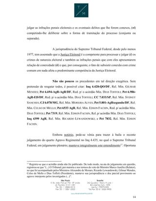 14
julgar as infrações penais eleitorais e os eventuais delitos que lhe forem conexos, (vi)
competindo-lhe deliberar sobre a forma de tramitação do processo (conjunta ou
separada).
A jurisprudência do Supremo Tribunal Federal, desde pelo menos
1977, tem assentado que a Justiça Eleitoral é a competente para processar e julgar (i) os
crimes de natureza eleitoral e também as infrações penais que com eles apresentarem
relação de conexidade (ii) e que, por conseguinte, o fato de subsistir conexão com crime
comum em nada afeta a predominante competência da Justiça Eleitoral.
Não são poucos os precedentes em tal direção exegética. Sem
pretensão de resgatar todos, é possível citar: Inq 4.428-QO/DF, Rel. Min. GILMAR
MENDES; Pet 6.694-AgR-AgR/DF, Red. p/ o acórdão Min. DIAS TOFFOLI; Pet 6.986-
AgR-ED/DF, Red. p/ o acórdão Min. DIAS TOFFOLI; CC 7.033/SP, Rel. Min. SYDNEY
SANCHES; CJ 6.070/MG, Rel. Min. MOREIRA ALVES; Pet 5.801-AgRsegundo/DF, Rel.
Min. CELSO DE MELLO; Pet 6533 AgR, Rel. Min. EDSON FACHIN, Red. p/ acórdão Min.
DIAS TOFFOLI; Pet 7319, Rel. Min. EDSON FACHIN, Rel. p/ acórdão Min. DIAS TOFFOLI;
Inq 4399 AgR, Rel. Min. RICARDO LEWANDOWSKI; e Pet 7832, Rel. Min. EDSON
FACHIN.
Embora notório, pede-se vênia para trazer à baila o recente
julgamento do quarto Agravo Regimental no Inq 4.435, no qual o Supremo Tribunal
Federal, em julgamento plenário, manteve integralmente este entendimento17
. Oportuna
17
Registre-se que o acórdão ainda não foi publicado. De todo modo, na ata do julgamento em questão,
registrou-se que “(...) O Tribunal, por maioria e nos termos do voto do Ministro Marco Aurélio (Relator),
no que foi acompanhado pelos Ministros Alexandre de Moraes, Ricardo Lewandowski, Gilmar Mendes,
Celso de Mello e Dias Toffoli (Presidente), manteve sua jurisprudência e deu parcial provimento ao
agravo interposto pelos investigados (...)”.
 