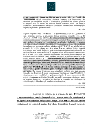 141
e, no contexto de ajustes partidários, era o maior líder do Partido dos
Trabalhadores. Nessa engrenagem criminosa, marcada pela fungibilidade dos
membros que cumpriam funções, a preocupação primordial dos agentes públicos
corrompidos não era atender ao interesse público, mas sim atingir, por meio da
corrupção, o triplo objetivo de enriquecer ilicitamente, obter recursos para um projeto
de poder e garantir a governabilidade.
(fls. 107)
------------------------------------------------------------------------------------------------------
Registre-se que o Grupo ODEBRECHT, no período entre 2003 e 2015, por meio de
suas diferentes empresas e consórcios, firmou contratos, somando cerca de R$
34.648.811.860,94, com a Petrobras. No arranjo criminoso descrito nesta peça, LULA
era o elemento comum, comandante e principal beneficiário do esquema de corrupção
que também favorecia as empreiteiras cartelizadas, incluindo a empresa
CONSTRUTORA NORBERTO ODEBRECHT, vinculada ao Grupo ODEBRECHT.
Dessa forma, as vantagens recebidas pelo Grupo ODEBRECHT, sob a influência e o
comando de LULA, criaram em favor deste diversos créditos ilícitos, os quais
continuaram a ser pagos, inclusive, após o término de seu mandato presidencial, por
meio de diversos contratos públicos de longa duração e aditivos ajustados ainda antes
de 2011. Esse “caixa geral” foi também alimentado por créditos recebidos a partir dos
contratos fraudados firmados com a Petrobras, incluindo os referentes às obras de que
trata a presente denúncia. (...) Considerando que o ex-Presidente da República
comandou e garantiu a existência do esquema que permitiu a conquista de vários
contratos por licitações fraudadas, incluindo aquelas referentes às obras de que
trata a presente denúncia, as vantagens indevidas, em contrapartida, foram pagas
pelo Grupo ODEBRECHT de forma contínua ao longo do tempo, valendo-se
desse “caixa geral” abastecido pelas vantagens indevidas decorrentes da
corrupção. Da mesma forma, sem uma vinculação explícita com cada contrato
fraudado, mas decorrente de todo o esquema que o viabilizava, o Grupo ODEBRECHT
direcionava recursos para LULA, os quais eram oriundos de lucros criminosos obtidos
com os crimes de cartel, fraude à licitação, corrupção, organização criminosa e contra
os sistemas financeiro e tributário já descritos e praticados em detrimento da
Administração Pública Federal, notadamente da Petrobras.
(fls. 138)
------------------------------------------------------------------------------------------------------
(destacou-se)
Depreende-se, portanto, que a acusação de que o DEFENDENTE
era o comandante da imaginária organização criminosa sempre foi o ponto central
da hipótese acusatória dos integrantes da Força-Tarefa da Lava Jato de Curitiba,
condicionando-se, assim, toda a cadeia de produção de sentido no desenvolvimento dos
 