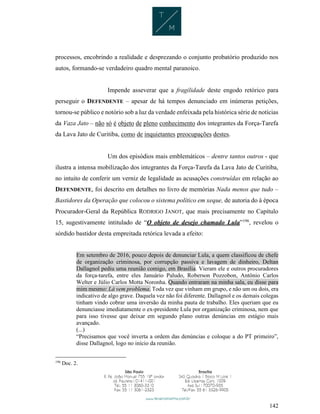 142
processos, encobrindo a realidade e desprezando o conjunto probatório produzido nos
autos, formando-se verdadeiro quadro mental paranoico.
Impende asseverar que a fragilidade deste engodo retórico para
perseguir o DEFENDENTE – apesar de há tempos denunciado em inúmeras petições,
tornou-se público e notório sob a luz da verdade enfeixada pela histórica série de notícias
da Vaza Jato – não só é objeto de pleno conhecimento dos integrantes da Força-Tarefa
da Lava Jato de Curitiba, como de inquietantes preocupações destes.
Um dos episódios mais emblemáticos – dentre tantos outros - que
ilustra a intensa mobilização dos integrantes da Força-Tarefa da Lava Jato de Curitiba,
no intuito de conferir um verniz de legalidade as acusações construídas em relação ao
DEFENDENTE, foi descrito em detalhes no livro de memórias Nada menos que tudo –
Bastidores da Operação que colocou o sistema político em xeque, de autoria do à época
Procurador-Geral da República RODRIGO JANOT, que mais precisamente no Capítulo
15, sugestivamente intitulado de “O objeto de desejo chamado Lula”196
, revelou o
sórdido bastidor desta empreitada retórica levada a efeito:
Em setembro de 2016, pouco depois de denunciar Lula, a quem classificou de chefe
de organização criminosa, por corrupção passiva e lavagem de dinheiro, Deltan
Dallagnol pediu uma reunião comigo, em Brasília. Vieram ele e outros procuradores
da força-tarefa, entre eles Januário Paludo, Roberson Pozzobon, Antônio Carlos
Welter e Júlio Carlos Motta Noronha. Quando entraram na minha sala, eu disse para
mim mesmo: Lá vem problema. Toda vez que vinham em grupo, e não um ou dois, era
indicativo de algo grave. Daquela vez não foi diferente. Dallagnol e os demais colegas
tinham vindo cobrar uma inversão da minha pauta de trabalho. Eles queriam que eu
denunciasse imediatamente o ex-presidente Lula por organização criminosa, nem que
para isso tivesse que deixar em segundo plano outras denúncias em estágio mais
avançado.
(...)
“Precisamos que você inverta a ordem das denúncias e coloque a do PT primeiro”,
disse Dallagnol, logo no início da reunião.
196
Doc. 2.
 