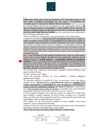 143
(...)
Paludo disse, então, que eu teria que denunciar o PT e Lula logo, porque, se não
fosse assim, a denúncia apresentada por eles contra o ex-presidente por
corrupção passiva e lavagem de dinheiro ficaria descoberta. Pela lei, a acusação
por lavagem depende de um crime antecedente, no caso, organização criminosa. Ou
seja, eu teria que acusar o ex-presidente e outros políticos do PT com foro no
Supremo Tribunal Federal em Brasília para dar lastro à denúncia apresentada
por eles ao juiz Sergio Moro em Curitiba. Isso era o que daria a base jurídica para o
crime de lavagem imputado a Lula.
“Sem a sua denúncia, a gente perde o crime por lavagem”, disse o procurador.
O problema era delicado. Na fase inicial das investigações sobre Lula e o triplex, eu
pedira ao ministro Teori Zavascki o compartilhamento dos documentos obtidos no
nosso inquérito sobre organização criminosa relacionada ao PT com a força-tarefa.
Eles haviam me pedido para ter acesso ao material e eu prontamente atendera. Na
decisão, o ministro deixara bem claro que eles poderiam usar os documentos, mas não
poderiam tratar de organização criminosa, porque o caso já era alvo de um inquérito
no STF, o qual tinha como relator o próprio Teori Zavascki e cujas investigações eram
conduzidas por mim.
Ora, e o que Dallagnol fez? Sem qualquer consulta prévia a mim ou à minha equipe,
acusou Lula de lavar dinheiro desviado de uma organização criminosa por ele
chefiada. Lula era o “grande general”, o “comandante máximo da organização
criminosa”, como o procurador dizia na entrevista coletiva convocada para explicar,
diante de um PowerPoint, a denúncia contra o ex-presidente. No PowerPoint, tudo
convergia para Lula, que seria chefe de uma organização criminosa formada por
deputados, senadores e outros políticos com foro no STF.
“Se você não fizer a denúncia, a gente perde a lavagem”, reforçou Dallagnol, logo
depois da fala de Paludo.
“Eu não vou fazer isso!”, repeti.
“Você está querendo interferir no nosso trabalho!”, exclamou Dallagnol,
aparentemente irritado.
“Eu não quero interferir no trabalho de vocês. Ao que parece, vocês é que querem
interferir no meu. Quando houve o compartilhamento da prova, o ministro Teori
excluiu expressamente a possibilidade de vocês investigarem e denunciarem o
Lula por crime de organização criminosa, que seguia no Supremo. E vocês fizeram
isso. Vocês desobedeceram à ordem do ministro e colocaram como crime precedente
organização criminosa. Eu não tenho o que fazer com isso”, eu disse.
Eu estava bastante chateado com as pressões, diretas ou veladas, de Curitiba sobre
nosso trabalho e, naquele momento, era hora de botar os pingos nos is. Enquanto
falava, eu exibia uma cópia da decisão do ministro, a mesma decisão que já tinha sido
encaminhada a eles no compartilhamento de provas.
“Não, Deltan, ele não está querendo interferir no nosso trabalho, como nunca
interferiu”, tentou contemporizar Pozzobon.
Embora um dos mais jovens da equipe, Pozzobon demonstrava uma impressionante
maturidade, inclusive em situações tensas, como aquela.
“Mas, se não for assim, nós vamos perder a denúncia”, insistiu Paludo.
 