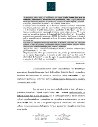144
“O problema não é meu. O problema é de vocês. Vocês fizeram isso sem me
consultar, sem obedecer à determinação do ministro Teori. E agora sou eu que
tenho que resolver o problema de vocês? Não faço isso de forma alguma!”, eu disse.
Sem clima, a reunião foi encerrada, e eles voltaram para Curitiba.
E eu segui com o meu trabalho. Fiz as denúncias conforme os critérios estabelecidos
inicialmente, embora a ordem das acusações tenha sofrido uma ligeira alteração. Em
1 o de setembro de 2017, denunciamos o quadrilhão do PP. Quatro dias depois,
fizemos uma denúncia por organização criminosa contra Lula e outros do PT, ou seja,
quase um ano após a denúncia da força-tarefa de Curitiba. Em 8 e 14 de setembro,
protocolizamos as denúncias contra o PMDB do Senado e da Câmara. A troca da
ordem, uma diferença de poucos dias, se deveu tão somente ao andamento natural das
investigações.
Em suma, eu não poderia corrigir uma falha de Curitiba colocando em risco meu
trabalho e, mais do que isso, quebrando a máxima de nunca tomar qualquer decisão
que não fosse amparada na regra geral, técnica e impessoal.
“Faça a coisa certa!”, costumava dizer Douglas Fischer, o primeiro coordenador do
grupo de trabalho da Lava Jato.
“Faça a coisa certa, e tudo que vier depois será certo, mesmo que o resultado não seja
do seu agrado. Faça sempre a coisa certa, e tudo estará certo”, eu diria agora. A
objetividade do “sarrafo”, ou seja, das regras do jogo, é um poderoso antídoto contra
a acusação de seletividade nas investigações.
------------------------------------------------------------------------------------------------------
(destacou-se)
Destarte, muito embora sempre fora evidente na ótica desta Defesa,
as memórias do então Procurador-Geral da República RODRIGO JANOT retratando os
bastidores do oferecimento das denúncias construídas contra o DEFENDENTE, hoje
amplamente publicizado no formato de livro, são reveladoras de um espúrio e seletivo
contexto de perseguição.
Em que pese a obra supra referida esteja a fazer referência a
processo conexo (Caso “Tríplex”) movido contra o DEFENDENTE, as circunstâncias em
nada se alteram para o caso em testilha, isto é, a utilização reiterada de um simulacro
retórico consubstanciado na existência de um estrondoso arranjo criminoso em que o
DEFENDENTE seria, em tese, o seu grande arquiteto e comandante, nada obstante a
vedação expressa emanada pela Suprema Corte de qualquer investigação se incursionar
nesta vereda.
 