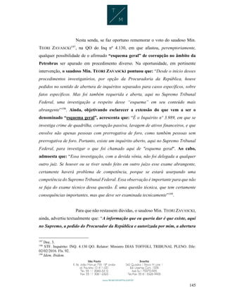 145
Nesta senda, se faz oportuno rememorar o voto do saudoso Min.
TEORI ZAVASCKI197
, na QO do Inq nº 4.130, em que afastou, peremptoriamente,
qualquer possibilidade de o afirmado “esquema geral” de corrupção no âmbito da
Petrobras ser apurado em procedimento diverso. Na oportunidade, em pertinente
intervenção, o saudoso Min. TEORI ZAVASCKI pontuou que: “Desde o início desses
procedimentos investigatórios, por opção da Procuradoria da República, houve
pedidos no sentido de abertura de inquéritos separados para casos específicos, sobre
fatos específicos. Mas foi também requerida e aberta, aqui no Supremo Tribunal
Federal, uma investigação a respeito desse “esquema” em seu conteúdo mais
abrangente”198
. Ainda, objetivando esclarecer a extensão do que vem a ser o
denominado “esquema geral”, acrescenta que: “É o Inquérito nº 3.989, em que se
investiga crime de quadrilha, corrupção passiva, lavagem de ativos financeiros, e que
envolve não apenas pessoas com prerrogativa de foro, como também pessoas sem
prerrogativa de foro. Portanto, existe um inquérito aberto, aqui no Supremo Tribunal
Federal, para investigar o que foi chamado aqui de "esquema geral". Ao cabo,
admoesta que: “Essa investigação, com a devida vênia, não foi delegada a qualquer
outro juiz. Se houver ou se tiver sendo feito em outro juízo esse exame abrangente,
certamente haverá problema de competência, porque se estará usurpando uma
competência do Supremo Tribunal Federal. Essa observação é importante para que não
se fuja do exame técnico dessa questão. É uma questão técnica, que tem certamente
consequências importantes, mas que deve ser examinada tecnicamente”199
.
Para que não restassem dúvidas, o saudoso Min. TEORI ZAVASCKI,
ainda, advertiu textualmente que: “A informação que eu queria dar é que existe, aqui
no Supremo, a pedido do Procurador da República e autorizada por mim, a abertura
197
Doc. 3.
198
STF. Inquérito: INQ. 4.130 QO. Relator: Ministro DIAS TOFFOLI, TRIBUNAL PLENO. DJe:
02/02/2016. Fls. 92.
199
Idem. Ibidem.
 