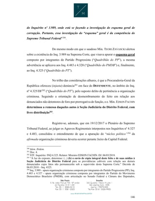 146
do Inquérito nº 3.989, onde está se fazendo a investigação do esquema geral de
corrupção. Portanto, essa investigação do “esquema” geral é da competência do
Supremo Tribunal Federal”200
.
Do mesmo modo em que o saudoso Min. TEORI ZAVASCKI alertou
sobre a existência do Inq. 3.989 na Suprema Corte, que visava apurar o esquema geral
composto por integrantes do Partido Progressista (“Quadrilhão do PP”), a mesma
advertência se aplicava aos Inq. 4.483 e 4.328 (“Quadrilhão do PMDB”) e, finalmente,
ao Inq. 4.325 (“Quadrilhão do PT”).
No trilho das considerações alhures, é que a Procuradoria-Geral da
República ofereceu (injusta) denúncia201
em face do DEFENDENTE, no âmbito do Inq.
nº 4.325/DF202
(“Quadrilhão do PT”), pelo suposto delito de pertinência a organização
criminosa. Seguindo a orientação de desmembramento do feito em relação aos
denunciados não detentores de foro por prerrogativa de função, o e. Min. EDSON FACHIN
determinou a remessa daqueles autos à Seção Judiciária do Distrito Federal, com
livre distribuição203
.
Registre-se, ademais, que em 19/12/2017 o Plenário do Supremo
Tribunal Federal, ao julgar os Agravos Regimentais interpostos nos Inquéritos nº 4.327
e 4.483, consolidou o entendimento de que a apuração do “núcleo político”204
da
afirmada organização criminosa deveria ocorrer perante Juízo da Capital Federal.
200
Idem. Ibidem.
201
Doc. 4.
202
STF. Inquérito: INQ 4.325. Relator: Ministro EDSON FACHIN. DJ: 06/03/2018.
203
“À luz do exposto, determino: (...) (b) o envio de cópia integral deste feito e de suas mídias à
Seção Judiciária do Distrito Federal para as providências cabíveis com relação aos demais
denunciados cujos fatos não permanecerão sob a supervisão desta Suprema Corte.” Decisão de
06.03.2018 – Inq. 4325.
204
Inq. 3.989 – apura organização criminosa composta por integrantes do Partido Progressista (PP); Inq.
4.483 e 4.327 - apura organização criminosa composta por integrantes do Partido do Movimento
Democrático Brasileiro (PMDB), com articulação no Senado Federal e Câmara dos Deputados,
 