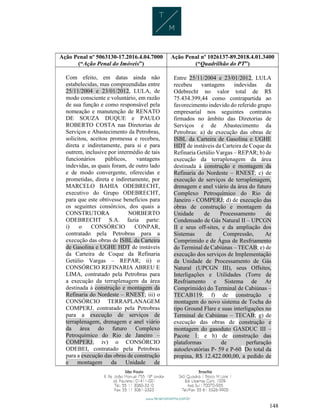 148
Ação Penal nº 5063130-17.2016.4.04.7000
(“Ação Penal do Imóveis”)
Ação Penal nº 1026137-89.2018.4.01.3400
(“Quadrilhão do PT”)
Com efeito, em datas ainda não
estabelecidas, mas compreendidas entre
25/11/2004 e 23/01/2012, LULA, de
modo consciente e voluntário, em razão
de sua função e como responsável pela
nomeação e manutenção de RENATO
DE SOUZA DUQUE e PAULO
ROBERTO COSTA nas Diretorias de
Serviços e Abastecimento da Petrobras,
solicitou, aceitou promessa e recebeu,
direta e indiretamente, para si e para
outrem, inclusive por intermédio de tais
funcionários públicos, vantagens
indevidas, as quais foram, de outro lado
e de modo convergente, oferecidas e
prometidas, direta e indiretamente, por
MARCELO BAHIA ODEBRECHT,
executivo do Grupo ODEBRECHT,
para que este obtivesse benefícios para
os seguintes consórcios, dos quais a
CONSTRUTORA NORBERTO
ODEBRECHT S.A. fazia parte:
i) o CONSÓRCIO CONPAR,
contratado pela Petrobras para a
execução das obras de ISBL da Carteira
de Gasolina e UGHE HDT de instáveis
da Carteira de Coque da Refinaria
Getúlio Vargas – REPAR; ii) o
CONSÓRCIO REFINARIA ABREU E
LIMA, contratado pela Petrobras para
a execução da terraplenagem da área
destinada à construção e montagem da
Refinaria do Nordeste – RNEST; iii) o
CONSÓRCIO TERRAPLANAGEM
COMPERJ, contratado pela Petrobras
para a execução de serviços de
terraplenagem, drenagem e anel viário
da área do futuro Complexo
Petroquímico do Rio de Janeiro –
COMPERJ; iv) o CONSÓRCIO
ODEBEI, contratado pela Petrobras
para a execução das obras de construção
e montagem da Unidade de
Entre 25/11/2004 e 23/01/2012, LULA
recebeu vantagens indevidas da
Odebrecht no valor total de R$
75.434.399,44 como contrapartida ao
favorecimento indevido do referido grupo
empresarial nos seguintes contratos
firmados no âmbito das Diretorias de
Serviços e de Abastecimento da
Petrobras: a) de execução das obras de
ISBL da Carteira de Gasolina e UGHE
HDT de instáveis da Carteira de Coque da
Refinaria Getúlio Vargas – REPAR; b) de
execução da terraplenagem da área
destinada à construção e montagem da
Refinaria do Nordeste – RNEST; c) de
execução de serviços de terraplenagem,
drenagem e anel viário da área do futuro
Complexo Petroquímico do Rio de
Janeiro - COMPERJ; d) de execução das
obras de construção e montagem da
Unidade de Processamento de
Condensado de Gás Natural II – UPCGN
II e seus off-sites, e da ampliação dos
Sistemas de Compressão, Ar
Comprimido e de Água de Resfriamento
do Terminal de Cabiúnas – TECAB; e) de
execução dos serviços de Implementação
da Unidade de Processamento de Gás
Natural (UPCGN III), seus Offsites,
Interligações e Utilidades (Torre de
Resfriamento e Sistema de Ar
Comprimido) do Terminal de Cabiúnas –
TECAB119; f) de construção e
montagem do novo sistema de Tocha do
tipo Ground Flare e suas interligações no
Terminal de Cabiúnas – TECAB; g) de
execução das obras de construção e
montagem do gasoduto GASDUC III –
Pacote 1; e h) de construção das
plataformas de perfuração
autoelevatórias P- 59 e P-60. Do total da
propina, R$ 12.422.000,00, a pedido de
 