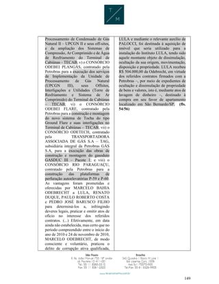 149
Processamento de Condensado de Gás
Natural II – UPCGN II e seus off-sites,
e da ampliação dos Sistemas de
Compressão, Ar Comprimido e de Água
de Resfriamento do Terminal de
Cabiúnas – TECAB; v) o CONSÓRCIO
ODEBEI PLANGÁS, contratado pela
Petrobras para a execução dos serviços
de Implementação da Unidade de
Processamento de Gás Natural
(UPCGN III), seus Offsites,
Interligações e Utilidades (Torre de
Resfriamento e Sistema de Ar
Comprimido) do Terminal de Cabiúnas
– TECAB; vi) o CONSÓRCIO
ODEBEI FLARE, contratado pela
Petrobras para a construção e montagem
do novo sistema de Tocha do tipo
Ground Flare e suas interligações no
Terminal de Cabiúnas – TECAB; vii) o
CONSÓRCIO ODETECH, contratado
pela TRANSPORTADORA
ASSOCIADA DE GÁS S.A – TAG,
subsidiária integral da Petrobras GÁS
S.A, para a execução das obras de
construção e montagem do gasoduto
GASDUC III – Pacote 1; e viii) o
CONSÓRCIO RIO PARAGUAÇU,
contratado pela Petrobras para a
construção das plataformas de
perfuração autoelevatórias P-59 e P-60.
As vantagens foram prometidas e
oferecidas por MARCELO BAHIA
ODEBRECHT a LULA, RENATO
DUQUE, PAULO ROBERTO COSTA
e PEDRO JOSÉ BARUSCO FILHO
para determiná-los a, infringindo
deveres legais, praticar e omitir atos de
ofício no interesse dos referidos
contratos. (...) Efetivamente, em data
ainda não estabelecida, mas certo que no
período compreendido entre o início do
ano de 2010 e 24 de novembro de 2010,
MARCELO ODEBRECHT, de modo
consciente e voluntário, praticou o
delito de corrupção ativa qualificada,
LULA e mediante o relevante auxílio de
PALOCCI, foi destinada à aquisição de
imóvel que seria utilizado para a
instalação do Instituto LULA, tendo sido
aquele montante objeto de dissimulação,
ocultação da sua origem, movimentação,
disposição e propriedade. LULA recebeu
R$ 504.000,00 da Odebrecht, em virtude
dos referidos contratos firmados com a
Petrobras –, por meio de expedientes de
ocultação e dissimulação de propriedade
de bens e valores, isto é, mediante atos de
lavagem de dinheiro –, destinado à
compra em seu favor de apartamento
localizado em São Bernardo/SP. (fls.
54/56)
 