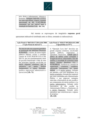 150
pois, direta e indiretamente, ofereceu e
prometeu vantagem indevida a LULA,
em valor equivalente, à época, à quantia
aproximada de R$ 12.422.000,00,
consistente em um imóvel para a
instalação do Instituto Lula. (fls. 3/4)
Até mesmo as engrenagens do imaginário esquema geral
apresentam indiscutível similitude entre os feitos, tornando-os indissociáveis:
Ação Penal nº 5063130-17.2016.4.04.7000
(“Ação Penal do Imóveis”)
Ação Penal nº 1026137-89.2018.4.01.3400
(“Quadrilhão do PT”)
Por trás de todo esse esquema partidário
de dominação das diferentes Diretorias
da Petrobras e, mesmo, de outros órgãos
públicos federais, existia o comando
comum de LUIZ INÁCIO LULA DA
SILVA, que era simultaneamente chefe
do governo beneficiado e líder de uma
das principais legendas envolvidas no
macro esquema criminoso, que se
estruturou em quatro núcleos
fundamentais, a seguir ilustrados:
[político, empresarial, administrativo e
operacional] (fls. 71)
A “Operação Lava Jato” desvelou um
grande esquema criminoso, envolvendo
agentes públicos, empresários e
operadores financeiros, voltado para a
prática de delitos como corrupção e
lavagem de ativos, relacionados, mas não
restritos, à sociedade de economia mista
federal Petróleo Brasileiro S/A –
PETROBRAS. Verificou-se a atuação de
organização criminosa complexa,
estruturada basicamente em quatro
núcleos: a) O núcleo político, formado
por partidos e por seus integrantes; b) o
núcleo econômico, formado por empresas
que eram contratadas pela Administração
Pública e que pagavam vantagens
indevidas a funcionários de alto escalão e
aos componentes do núcleo político; c) o
núcleo administrativo, formado pelos
funcionários de alto escalão da
Administração Pública; e, finalmente; d)
o núcleo financeiro, formado pelos
operadores que concretizavam o repasse
de propinas.
(fls. 2/3)
 
