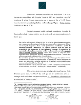 16
Neste trilho, a também recente decisão proferida em 19.03.2019,
lavrada por unanimidade pela Segunda Turma do STF, aos vislumbrar a possível
ocorrência de crime eleitoral, determinou que os autos do Inq nº 4.415 fossem
incontinenti remetidos da Justiça Federal em Nova Iguaçu/RJ para a Justiça Eleitoral
fluminense (cf. Pet nº 7832).
Segundo consta em notícia publicada no endereço eletrônico da
Suprema Corte (haja vista que o inteiro teor do aresto ainda não se encontra disponível)
é certo que:
De acordo com o ministro [Edson Fachin], as narrativas dos colaboradores apontam
que os pagamentos das vantagens indevidas ocorreram em favor da campanha eleitoral
do investigado. Segundo a PGR, o então prefeito teria viabilizado o pedido de
vantagem indevida à Odebrecht e o repasse financeiro teria sido pago ao
responsável pelo marketing de sua campanha eleitoral. Na concepção da
autoridade policial, disse o ministro, verifica-se, das condutas narradas, possíveis
atos de falsidade ideológica eleitoral. “À luz desse quadro, do cotejo das razões
recursais com os depoimentos prestados pelos colaboradores, constato a existência de
efetivas suspeitas da prática de crime eleitoral”, disse.
Por considerar que há no caso crimes cuja imputação ou possível prática também
compreende a falsidade ideológica eleitoral, o ministro deu parcial provimento ao
agravo para determinar à Subseção Judiciária de Nova Iguaçu que proceda à imediata
remessa do inquérito à Justiça Eleitoral.
Os ministros Gilmar Mendes, Celso de Mello e Ricardo Lewandowski acompanharam
o voto do relator para enviar à investigação à Justiça Eleitoral.20
(destacou-se)
Observe-se, deste modo, que a jurisprudência da Suprema Corte
determina que a mera possibilidade de, ainda que em fase embrionária, estar-se a
investigar crime relacionado com práticas eleitorais, já é circunstância suficiente a fixar
a competência da Justiça Eleitoral21
.
20
2ª Turma determina remessa de inquérito contra o ex-senador Lindbergh Farias à Justiça
Eleitoral do RJ. Imprensa STF, 19 de mar. de 2019. Disponível em:
<http://portal.stf.jus.br/noticias/verNoticiaDetalhe.asp?idConteudo=406216>. Acesso em: 22.02.2020.
21
Inq 4.428-QO/DF, Rel. Min. GILMAR MENDES; Pet 6.694-AgR-AgR/DF, Red. p/ o acórdão Min.
DIAS TOFFOLI; Pet 6.986-AgR-ED/DF, Red. p/ o acórdão Min. DIAS TOFFOLI; CC 7.033/SP, Rel.
Min. SYDNEY SANCHES; CJ 6.070/MG, Rel. Min. MOREIRA ALVES (RTJ 84/386389); Pet 5.801-
 