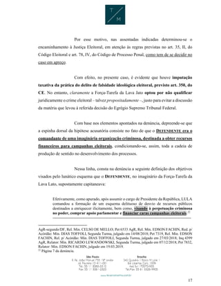17
Por esse motivo, nas assentadas indicadas determinou-se o
encaminhamento à Justiça Eleitoral, em atenção às regras previstas no art. 35, II, do
Código Eleitoral e art. 78, IV, do Código de Processo Penal, como tem de se decidir no
caso em apreço.
Com efeito, no presente caso, é evidente que houve imputação
taxativa da prática do delito de falsidade ideológica eleitoral, previsto art. 350, do
CE. No entanto, claramente a Força-Tarefa da Lava Jato optou por não qualificar
juridicamente o crime eleitoral – talvez propositadamente –, justo para evitar a discussão
da matéria que levou à referida decisão do Egrégio Supremo Tribunal Federal.
Com base nos elementos apontados na denúncia, depreende-se que
a espinha dorsal da hipótese acusatória consiste no fato de que o DEFENDENTE era o
comandante de uma imaginária organização criminosa, destinada a obter recursos
financeiros para campanhas eleitorais, condicionando-se, assim, toda a cadeia de
produção de sentido no desenvolvimento dos processos.
Nessa linha, consta na denúncia a seguinte definição dos objetivos
visados pelo lunático esquema que o DEFENDENTE, no imaginário da Força-Tarefa da
Lava Lato, supostamente capitaneava:
Efetivamente, como apurado, após assumir o cargo de Presidente da República, LULA
comandou a formação de um esquema delituoso de desvio de recursos públicos
destinados a enriquecer ilicitamente, bem como, visando à perpetuação criminosa
no poder, comprar apoio parlamentar e financiar caras campanhas eleitorais.22
------------------------------------------------------------------------------------------------------
AgR-segundo/DF, Rel. Min. CELSO DE MELLO; Pet 6533 AgR, Rel. Min. EDSON FACHIN, Red. p/
Acórdão: Min. DIAS TOFFOLI, Segunda Turma, julgado em 14/08/2018; Pet 7319, Rel. Min. EDSON
FACHIN, Rel. p/ Acórdão: Min. DIAS TOFFOLI, Segunda Turma, julgado em 27/03/2018; Inq 4399
AgR, Relator: Min. RICARDO LEWANDOWSKI, Segunda Turma, julgado em 07/12/2018; Pet 7832,
Relator: Min. EDSON FACHIN, julgado em 19.03.2019.
22
Página 7 da denúncia.
 