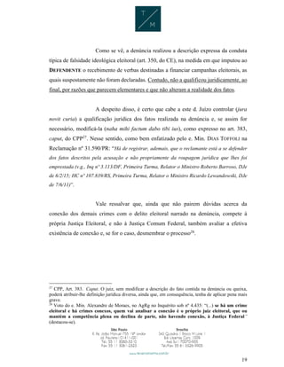 19
Como se vê, a denúncia realizou a descrição expressa da conduta
típica de falsidade ideológica eleitoral (art. 350, do CE), na medida em que imputou ao
DEFENDENTE o recebimento de verbas destinadas a financiar campanhas eleitorais, as
quais suspostamente não foram declaradas. Contudo, não a qualificou juridicamente, ao
final, por razões que parecem elementares e que não alteram a realidade dos fatos.
A despeito disso, é certo que cabe a este d. Juízo controlar (jura
novit curia) a qualificação jurídica dos fatos realizada na denúncia e, se assim for
necessário, modificá-la (naha mihi factum dabo tibi ius), como expresso no art. 383,
caput, do CPP27
. Nesse sentido, como bem enfatizado pelo e. Min. DIAS TOFFOLI na
Reclamação nº 31.590/PR: “Há de registrar, ademais, que o reclamante está a se defender
dos fatos descritos pela acusação e não propriamente da roupagem jurídica que lhes foi
emprestada (v.g., Inq nº 3.113/DF, Primeira Turma, Relator o Ministro Roberto Barroso, DJe
de 6/2/15; HC nº 107.839/RS, Primeira Turma, Relator o Ministro Ricardo Lewandowski, DJe
de 7/6/11)”.
Vale ressalvar que, ainda que não pairem dúvidas acerca da
conexão dos demais crimes com o delito eleitoral narrado na denúncia, compete à
própria Justiça Eleitoral, e não à Justiça Comum Federal, também avaliar a efetiva
existência de conexão e, se for o caso, desmembrar o processo28
.
27
CPP, Art. 383. Caput. O juiz, sem modificar a descrição do fato contida na denúncia ou queixa,
poderá atribuir-lhe definição jurídica diversa, ainda que, em consequência, tenha de aplicar pena mais
grave.
28
Voto do e. Min. Alexandre de Moraes, no AgRg no Inquérito sob nº 4.435: “(...) se há um crime
eleitoral e há crimes conexos, quem vai analisar a conexão é o próprio juiz eleitoral, que ou
mantém a competência plena ou declina de parte, não havendo conexão, à Justiça Federal”
(destacou-se).
 