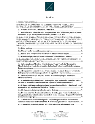2
Sumário
I. ESCORÇO PROCESSUAL....................................................................................................5
II. OS NOVOS JULGAMENTOS NO SUPREMO TRIBUNAL FEDERAL QUE
REFORÇAM A INCOMPETÊNCIA DA 13ª VARA FEDERAL DE CURITIBA ..................6
2.1 Planilha Italiano: PET 6664 e PET 6827/STF. ............................................................6
2.2. Prevalência da competência da justiça eleitoral para processar e julgar os delitos
eleitorais e os que lhe sejam eventualmente conexos: PET 7832....................................11
III. VAZA JATO: REVELAÇÕES QUE IRRADIAM CONSEQUÊNCIAS PARA TODO O
FEITO. COMO OS MEMBROS DA FORÇA-TAREFA DA LAVA JATO DE CURITIBA E
O EX-JUIZ SÉRGIO MORO ATUARAM SOB O COMANDO DA BÚSSOLA DA
VAIDADE E DOS INTERESSES PARTICULARES, EM DETRIMENTO DA DIGNIDADE
DA JUSTIÇA ...........................................................................................................................21
3.1. Fatos notórios...............................................................................................................22
3.2. O estarrecedor conteúdo das mensagens...................................................................26
3.3. Provas para comprovar teses defensivas independem da origem...........................42
3.4. Conclusões parciais que devem subsidiar a análise holística do feito.....................51
IV. DA COMPROVADA PARCIALIDADE DOS AGENTES ESTATAIS MEMBROS DA
FORÇA-TAREFA DA LAVA JATO ......................................................................................53
4.1 Da Suspeição dos Membros Ministeriais da Força-Tarefa da “Lava Jato”.
Manifesta inobservância dos princípios da legalidade e impessoalidade. Presença de
Interesses exógenos.............................................................................................................53
4.1.1 Dos preceitos normativos que devem vincular o exercício do dever acusatório.
Indispensável obediência aos postulados da legalidade e impessoalidade......................55
4.1.2 Dos dispositivos que traçam a política de comunicação pelo membro do
Ministério Público. .............................................................................................................63
4.1.3. Da Deontologia consagrada e da disciplina legal pelo direito alienígena acerca
da atuação do Ministério Público em um regime civilizado e democrático. .................65
4.1.4. Da necessária extensão da teoria da imparcialidade objetiva e da cláusula geral
de suspeição aos membros do Ministério Público............................................................69
4.1.4.1. Da percepção jurisprudencial acerca do tema....................................................71
4.2. Do caso concreto. A constante utilização da mídia, pela Força-Tarefa da Lava
Jato, para alucinar e bombardear a sociedade com a concepção de que o DEFENDENTE
é um criminoso perigoso. ...................................................................................................73
4.2.1. Da entrevista coletiva de imprensa convocada para oferecer publicamente
denúncia em desfavor do DEFENDENTE. A aberrante apresentação em Power Point...73
4.2.2. Do twitter publicado pelo Sr. DELTAN DALLAGNOL, no dia 01.04.2018...............82
 