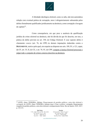 20
A falsidade ideológica eleitoral, como se sabe, não tem automática
relação com eventual prática de corrupção, nem é obrigatoriamente subsumida pelos
delitos formalmente qualificados juridicamente na denúncia, como corrupção e lavagem
de capitais29
.
Como consequência, em que pese a ausência da qualificação
jurídica de crime eleitoral na denúncia, não há dúvida de que foi descrita, em tese, a
prática do delito previsto no art. 350, do Código Eleitoral. E esse suposto delito é
claramente conexo (art. 76, do CPP) às demais imputações deduzidas contra o
DEFENDENTE, motivo pelo qual, em respeito ao disposto nos arts. 109, IV, e 121, caput,
da CF, art. 35, II, do CE, e art. 78, IV, do CPP, compete à Justiça Eleitoral processar e
julgar todo o conjunto de crimes conexos descritos na denúncia.
29
LEITE, Alaor; TEIXEIRA, Adriano. Financiamento de partidos políticos, caixa dois eleitoral e
corrupção. In: LEITE, Alaor; TEIXEIRA, Adriano (org.). Crime e política: corrupção, financiamento
irregular de partidos políticos, caixa dois eleitoral e enriquecimento ilícito. Rio de Janeiro: FGV, 2017.
p. 135-151.
 