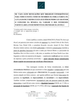 21
III. VAZA JATO: REVELAÇÕES QUE IRRADIAM CONSEQUÊNCIAS
PARA TODO O FEITO. COMO OS MEMBROS DA FORÇA-TAREFA DA
LAVA JATO DE CURITIBA E O EX-JUIZ SÉRGIO MORO ATUARAM SOB
O COMANDO DA BÚSSOLA DA VAIDADE E DOS INTERESSES
PARTICULARES, EM DETRIMENTO DA DIGNIDADE DA JUSTIÇA
“A justiça pode irritar porque é precária.
A verdade não se impacienta porque é
eterna.”
RUI BARBOSA
Como é público e notório, desde 09/06/2019 o Portal The Intercept
Brasil, em parceria com outros veículos de imprensa (v.g. Jornal Folha de São Paulo,
Revista Veja, Portal UOL, o jornalista Reinaldo Azevedo, Jornal El País, Portal
Buzzfeed, dentre outros), vem dando publicidade a inúmeras comunicações mantidas a
partir de aparelhos funcionais (i) entre o então juiz SÉRGIO MORO e o procurador da
República DELTAN DALLAGNOL e (ii) entre os membros da Força-Tarefa Lava Jato.
Segundo se infere do material já divulgado — amplamente verificado por tais veículos
de imprensa e pelos jornalistas envolvidos —, parte relevante dessas comunicações
dizem respeito aos processos que envolvem o DEFENDENTE.
Tais mensagens revelam, de forma minudenciada, as tristes
circunstâncias históricas em que ocorreram os fatos alegados e comprovados por esta
Defesa nestes autos, reforçando que o DEFENDENTE, foi acusado e processado – e até
mesmo julgado em feitos conexos - por agentes públicos que fizeram letra morta das
garantias da legalidade, da impessoalidade, da moralidade e da imparcialidade.
Também revelam comportamento incompatível com um processo penal de cunho
democrático, o qual (i) tem como vetores a dignidade humana (CR/88, art. 1º, III) e a
presunção de inocência (CR/88, art. 5º, LVII) e (ii) exige a separação das funções de
 