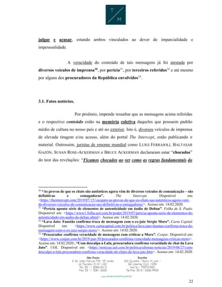 22
julgar e acusar, estando ambos vinculados ao dever de imparcialidade e
impessoalidade.
A veracidade do conteúdo de tais mensagens já foi atestada por
diversos veículos de imprensa30
, por perícia31
, por terceiros referidos32
e até mesmo
por alguns dos procuradores da República envolvidos33
.
3.1. Fatos notórios.
Por proêmio, impende ressaltar que as mensagens acima referidas
e o respectivo conteúdo estão na memória coletiva daqueles que possuem padrão
médio de cultura no nosso país e até no exterior. Isto é, diversos veículos de imprensa
de elevada tiragem e/ou acesso, além do portal The Intercept, estão publicando o
material. Outrossim, juristas de renome mundial como LUIGI FERRAJOLI, BALTASAR
GAZÓN, SUSAN ROSE-ACKERMAN e BRUCE ACKERMAN declararam estar “chocados”
do teor das revelações: “Ficamos chocados ao ver como as regras fundamentais do
30
“As provas de que os chats são autênticos agora vêm de diversos veículos de comunicação – são
definitivas e esmagadoras”. The Intercept. Disponível em:
<https://theintercept.com/2019/07/15/vazajato-as-provas-de-que-os-chats-sao-autenticos-agora-vem-
de-diversos-veiculos-de-comunicacao-sao-definitivas-e-esmagadoras/>. Acesso em: 14.02.2020.
31
“Perícia aponta série de elementos de autenticidade em áudio de Deltan”. Folha de S. Paulo.
Disponível em: <https://www1.folha.uol.com.br/poder/2019/07/pericia-aponta-serie-de-elementos-de-
autenticidade-em-audio-de-deltan.shtml>. Acesso em: 14.02.2020.
32
“Lava Jato: Faustão confirma troca de mensagem com o ex-juiz Sérgio Moro”. Carta Capital.
Disponível em: <https://www.cartacapital.com.br/politica/lava-jato-faustao-confirma-troca-de-
mensagem-com-o-ex-juiz-sergio-moro/>. Acesso em: 14.02.2020.
33
“Procurador confirma veracidade de mensagens com críticas a Moro”. Conjur. Disponível em:
<https://www.conjur.com.br/2019-jun-30/procurador-confirma-veracidade-mensagens-criticas-moro>.
Acesso em: 14.02.2020.; “Com desculpa a Lula, procuradora confirma veracidade de chat da Lava
Jato”. UOL. Disponível em: <https://noticias.uol.com.br/politica/ultimas-noticias/2019/08/27/com-
desculpa-a-lula-procuradora-confirma-veracidade-de-chats-da-lava-jato.htm>. Acesso em: 14.02.2020.
 