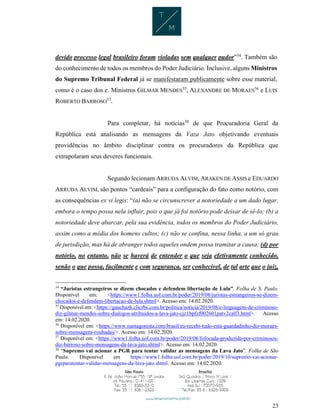 23
devido processo legal brasileiro foram violadas sem qualquer pudor”34
. Também são
do conhecimento de todos os membros do Poder Judiciário. Inclusive, alguns Ministros
do Supremo Tribunal Federal já se manifestaram publicamente sobre esse material,
como é o caso dos e. Ministros GILMAR MENDES35
, ALEXANDRE DE MORAES36
e LUIS
ROBERTO BARROSO37
.
Para completar, há notícias38
de que Procuradoria Geral da
República está analisando as mensagens da Vaza Jato objetivando eventuais
providências no âmbito disciplinar contra os procuradores da República que
extrapolaram seus deveres funcionais.
Segundo lecionam ARRUDA ALVIM, ARAKEN DE ASSIS e EDUARDO
ARRUDA ALVIM, são pontos “cardeais” para a configuração do fato como notório, com
as consequências ex vi legis: “(a) não se circunscrever a notoriedade a um dado lugar,
embora o tempo possa nela influir, pois o que já foi notório pode deixar de sê-lo; (b) a
notoriedade deve abarcar, pela sua evidência, todos os membros do Poder Judiciário,
assim como a média dos homens cultos; (c) não se confina, nessa linha, a um só grau
de jurisdição, mas há de abranger todos aqueles ondem possa tramitar a causa; (d) por
notório, no entanto, não se haverá de entender o que seja efetivamente conhecido,
senão o que possa, facilmente e com segurança, ser conhecível, de tal arte que o juiz,
34
“Juristas estrangeiros se dizem chocados e defendem libertação de Lula”. Folha de S. Paulo.
Disponível em: <https://www1.folha.uol.com.br/poder/2019/08/juristas-estrangeiros-se-dizem-
chocados-e-defendem-libertacao-de-lula.shtml>. Acesso em: 14.02.2020.
35
Disponível em: <https://gauchazh.clicrbs.com.br/politica/noticia/2019/08/e-linguagem-de-criminoso-
diz-gilmar-mendes-sobre-dialogos-atribuidos-a-lava-jato-cjz1bpfzf002601patv2calf3.html>. Acesso
em: 14.02.2020.
36
Disponível em: <https://www.oantagonista.com/brasil/eu-recebi-tudo-esta-guardadinho-diz-moraes-
sobre-mensagens-roubadas/>. Acesso em: 14.02.2020.
37
Disponível em: <https://www1.folha.uol.com.br/poder/2019/08/fofocada-produzida-por-criminosos-
diz-barroso-sobre-mensagens-da-lava-jato.shtml>. Acesso em: 14.02.2020.
38
“Supremo vai acionar a PGR para tentar validar as mensagens da Lava Jato”. Folha de São
Paulo. Disponível em https://www1.folha.uol.com.br/poder/2019/10/supremo-vai-acionar-
pgrparatentar-validar-mensagens-da-lava-jato.shtml. Acesso em: 14.02.2020.
 