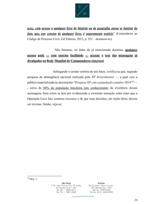 24
p.ex., com acesso a qualquer livro de história ou de geografia, possa se inteirar do
fato, que, por constar de qualquer livro, é seguramente notório” (Comentários ao
Código de Processo Civil, GZ Editora, 2012, p. 521 – destacou-se).
Não bastasse, na linha da já mencionada doutrina, qualquer
pessoa pode — com enorme facilidade — acessar o teor das mensagens já
divulgadas na Rede Mundial de Computadores (internet).
Sufragando o caráter notório de tais fatos, verifica-se que, segundo
pesquisa de abrangência nacional realizada pela XP Investimentos — a qual veio a
público materializada no documento “Pesquisa XP com a população-outubro 2019”39
—
, cerca de 80% da população brasileira tem conhecimento da existência dessas
mensagens, bem como se tem por evidenciada a crescente sensação entre estes que a
Operação Lava Jato cometeu excessos e de que suas decisões, em razão disto, devem
ser revistas. Senão, veja-se:
39
Doc. 1.
 