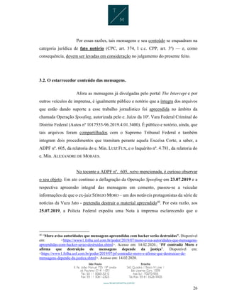26
Por essas razões, tais mensagens e seu conteúdo se enquadram na
categoria jurídica de fato notório (CPC, art. 374, I c.c. CPP, art. 3º) — e, como
consequência, devem ser levadas em consideração no julgamento do presente feito.
3.2. O estarrecedor conteúdo das mensagens.
Afora as mensagens já divulgadas pelo portal The Intercept e por
outros veículos de imprensa, é igualmente público e notório que a íntegra dos arquivos
que estão dando suporte a esse trabalho jornalístico foi apreendida no âmbito da
chamada Operação Spoofing, autorizada pelo e. Juízo da 10ª. Vara Federal Criminal do
Distrito Federal (Autos nº 1017553-96.2019.4.01.3400). É público e notório, ainda, que
tais arquivos foram compartilhados com o Supremo Tribunal Federal e também
integram dois procedimentos que tramitam perante aquela Excelsa Corte, a saber, a
ADPF nº. 605, da relatoria do e. Min. LUIZ FUX, e o Inquérito nº. 4.781, da relatoria do
e. Min. ALEXANDRE DE MORAES.
No tocante a ADPF nº. 605, retro mencionada, é curioso observar
o seu objeto. Em ato contínuo a deflagração da Operação Spoofing em 23.07.2019 e a
respectiva apreensão integral das mensagens em comento, passou-se a veicular
informações de que o ex-juiz SÉRGIO MORO – um dos notáveis protagonistas da série de
notícias da Vaza Jato - pretendia destruir o material apreendido40
. Por esta razão, aos
25.07.2019, a Polícia Federal expediu uma Nota à imprensa esclarecendo que o
40
“Moro avisa autoridades que mensagens apreendidas com hacker serão destruídas”. Disponível
em: <https://www1.folha.uol.com.br/poder/2019/07/moro-avisa-autoridades-que-mensagens-
apreendidas-com-hacker-serao-destruidas.shtml>. Acesso em: 14.02.2020.; “PF contradiz Moro e
afirma que destruição de mensagens depende da justiça”. Disponível em:
<https://www1.folha.uol.com.br/poder/2019/07/pf-contradiz-moro-e-afirma-que-destruicao-de-
mensagens-depende-da-justica.shtml>. Acesso em: 14.02.2020.
 