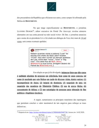 29
dos procuradores da República que oficiaram nos autos, como sempre foi afirmado pela
Defesa do DEFENDENTE.
No que tange especificamente ao DEFENDENTE, o jornalista
LEANDRO DEMORI46
, editor executivo do Portal The Intercept, revelou números
alarmantes em sua conta pessoal na rede social twitter. De fato, o jornalista anunciou
que o nome do ex-presidente LULA foi citado nos diálogos da Vaza Jato mais de 14 mil
vezes, sem contar eventuais apelidos:
Em relação ao que já foi divulgado, inúmeros fatos que dão causa
à nulidade absoluta do processo em referência, bem como de casos conexos, tal
como já suscitado por esta Defesa em razão de diversos vícios, dentre outros: (1)
incompetência do Juízo; (2) inépcia da denúncia; (3) suspeição do juiz; (4)
suspeição dos membros do Ministério Público; (5) uso de prova ilícita; (6)
cerceamento de defesa; e (7) uso estratégico do processo para obtenção de fins
políticos e ilegítimos (lawfare).
A seguir, sumarizamos as principais manchetes das reportagens
que permitem concluir o valor inestimável de tais arquivos para reforçar as teses
defensivas:
46
Disponível em: https://twitter.com/demori/status/1179096848629407748. Acesso em: 14.02.2020.
 