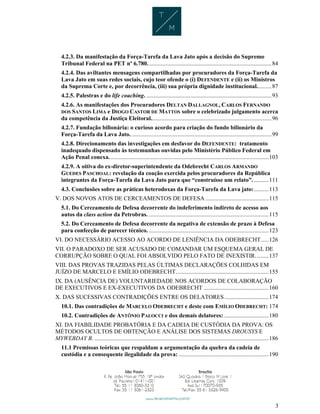 3
4.2.3. Da manifestação da Força-Tarefa da Lava Jato após a decisão do Supremo
Tribunal Federal na PET nº 6.780. ...................................................................................84
4.2.4. Das aviltantes mensagens compartilhadas por procuradores da Força-Tarefa da
Lava Jato em suas redes sociais, cujo teor ofende o (i) DEFENDENTE e (ii) os Ministros
da Suprema Corte e, por decorrência, (iii) sua própria dignidade institucional..........87
4.2.5. Palestras e do life coaching. .....................................................................................93
4.2.6. As manifestações dos Procuradores DELTAN DALLAGNOL, CARLOS FERNANDO
DOS SANTOS LIMA e DIOGO CASTOR DE MATTOS sobre o celebrizado julgamento acerca
da competência da Justiça Eleitoral..................................................................................96
4.2.7. Fundação bilionária: o curioso acordo para criação do fundo bilionário da
Força-Tarefa da Lava Jato................................................................................................99
4.2.8. Direcionamento das investigações em desfavor do DEFENDENTE: tratamento
inadequado dispensado às testemunhas ouvidas pelo Ministério Público Federal em
Ação Penal conexa. ...........................................................................................................103
4.2.9. A oitiva do ex-diretor-superintendente da Odebrecht CARLOS ARMANDO
GUEDES PASCHOAL: revelação da coação exercida pelos procuradores da República
integrantes da Força-Tarefa da Lava Jato para que “construísse um relato”...........111
4.3. Conclusões sobre as práticas heterodoxas da Força-Tarefa da Lava jato:..........113
V. DOS NOVOS ATOS DE CERCEAMENTOS DE DEFESA...........................................115
5.1. Do Cerceamento de Defesa decorrente do indeferimento indireto de acesso aos
autos da class action da Petrobras. .................................................................................115
5.2. Do Cerceamento de Defesa decorrente da negativa de extensão de prazo à Defesa
para confecção de parecer técnico. .................................................................................123
VI. DO NECESSÁRIO ACESSO AO ACORDO DE LENIÊNCIA DA ODEBRECHT.....126
VII. O PARADOXO DE SER ACUSADO DE COMANDAR UM ESQUEMA GERAL DE
CORRUPÇÃO SOBRE O QUAL FOI ABSOLVIDO PELO FATO DE INEXISTIR.........137
VIII. DAS PROVAS TRAZIDAS PELAS ÚLTIMAS DECLARAÇÕES COLHIDAS EM
JUÍZO DE MARCELO E EMÍLIO ODEBRECHT...............................................................155
IX. DA (AUSÊNCIA DE) VOLUNTARIEDADE NOS ACORDOS DE COLABORAÇÃO
DE EXECUTIVOS E EX-EXECUTIVOS DA ODEBRECHT ............................................160
X. DAS SUCESSIVAS CONTRADIÇÕES ENTRE OS DELATORES..............................174
10.1. Das contradições de MARCELO ODEBRECHT e deste com EMÍLIO ODEBRECHT: 174
10.2. Contradições de ANTÔNIO PALOCCI e dos demais delatores: ..............................180
XI. DA FIABILIDADE PROBATÓRIA E DA CADEIA DE CUSTÓDIA DA PROVA: OS
MÉTODOS OCULTOS DE OBTENÇÃO E ANÁLISE DOS SISTEMAS DROUSYS E
MYWEBDAY B. ......................................................................................................................186
11.1 Premissas teóricas que respaldam a argumentação da quebra da cadeia de
custódia e a consequente ilegalidade da prova: .............................................................190
 