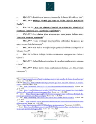 32
 05.07.2019 - Em diálogos, Moro revela conselho de Fausto Silva à Lava Jato64
;
 05.07.2019 - Diálogos revelam que Moro era contra a delação de Eduardo
Cunha65
;
 07.07.2019 - Lava Jato tramou vazamento de delação para interferir na
política da Venezuela após sugestão de Sergio Moro66
;
 07.07.2019 - Lava Jato e Moro atuaram para expor dados sigilosos sobre
Venezuela, mostram mensagens67
;
 08.07.2019 - Como o Intercept Brasil confirma a identidade das pessoas que
aparecem nos chats da #vazajato68
;
 09.07.2019 - Um mês de #vazajato: ouça agora áudio inédito dos arquivos do
Intercept Brasil69
;
 12.07.2019 - Novos diálogos: indícios de conversas impróprias entre Deltan e
Gebran70
;
 14.07.2019 - Deltan Dallagnol usou fama da Lava Jato para lucrar com palestras
e livros71
;
 14.07.2019 - Deltan montou plano para lucrar com fama da Lava Jato, apontam
mensagens72
;
64
Conf.: https://veja.abril.com.br/brasil/em-dialogos-moro-revela-conselho-de-fausto-silva-a-lava-jato/
Acesso em: 14.02.2020.
65
Conf.: https://veja.abril.com.br/brasil/dialogos-revelam-que-moro-era-contra-a-delacao-de-eduardo-
cunha/ Acesso em: 14.02.2020.
66
Conf.: https://theintercept.com/2019/07/07/lava-jato-vazamento-delacao-venezuela/ Acesso em:
14.02.2020.
67
Conf.: https://www1.folha.uol.com.br/poder/2019/07/lava-jato-e-moro-atuaram-para-expor-dados-
sigilosos-sobre-venezuela-mostram-mensagens.shtml Acesso em: 14.02.2020.
68
Conf.: https://theintercept.com/2019/07/08/como-o-intercept-brasil-confirma-a-identidade-das-
pessoas-que-aparecem-nos-chats-da-vazajato/ Acesso em: 14.02.2020.
69
Conf.: https://theintercept.com/2019/07/09/vazajato-audio-inedito-deltan-dallagnol/ Acesso em:
14.02.2020.
70
Conf.: https://veja.abril.com.br/politica/novos-dialogos-indicios-de-conversas-improprias-entre-
deltan-e-gebran/ Acesso em: 14.02.2020.
71
Conf.: https://theintercept.com/2019/07/14/dallagnol-lavajato-palestras/ Acesso em: 14.02.2020.
72
Conf.: https://www1.folha.uol.com.br/poder/2019/07/deltan-montou-plano-para-lucrar-com-fama-
da-lava-jato-apontam-mensagens.shtml Acesso em: 14.02.2020.
 