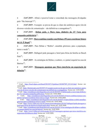 33
 14.07.2019 - Afinal, é possível testar a veracidade das mensagens divulgadas
pelo ‘The Intercept’?73
;
 15.07.2019 - #vazajato: as provas de que os chats são autênticos agora vêm de
diversos veículos de comunicação – são definitivas e esmagadoras74
;
 15.07.2019 - Deltan pede, e Moro topa, dinheiro da 13ª Vara para
campanha publicitária75
;
 15.07.2019 - Moro combina reunião com Deltan e PF para coordenar futuro
da LJ. É ilegal!76
;
 15.07.2019 - Para Deltan e “Robito”, amanhãs gloriosos; para a população,
terror e medo77
;
 16.07.2019 - Dallagnol pede passagem e hotel para férias da família no Beach
Park78
;
 16.07.2019 – As estratégias de Deltan, o sedutor, e o jantar/coquetel na casa de
Barroso79
;
 18.07.2019 - Mensagens apontam que Moro interferiu em negociação de
delações80
;
73
Conf.: https://brasil.elpais.com/brasil/2019/07/13/politica/1563047507_551141.html Acesso em:
14.02.2020.
74
Conf.: https://theintercept.com/2019/07/15/vazajato-as-provas-de-que-os-chats-sao-autenticos-agora-
vem-de-diversos-veiculos-de-comunicacao-sao-definitivas-e-esmagadoras/ Acesso em: 14.02.2020.
75
Conf.: https://reinaldoazevedo.blogosfera.uol.com.br/2019/07/15/deltan-pede-e-moro-topa-dinheiro-
da-13o-vara-para-campanha-publicitaria/ Acesso em: 14.02.2020.
76
Conf.: https://reinaldoazevedo.blogosfera.uol.com.br/2019/07/15/moro-combina-reuniao-com-
deltan-e-pf-para-coordenar-futuro-da-lj-e-ilegal/ Acesso em: 14.02.2020.
77
Conf.: https://reinaldoazevedo.blogosfera.uol.com.br/2019/07/15/para-deltan-e-robito-amanhas-
gloriosos-para-a-populacao-terror-e-medo/ Acesso em: 14.02.2020.
78
Conf.: https://www1.folha.uol.com.br/colunas/monicabergamo/2019/07/dallagnol-pede-passagem-e-
hotel-para-ferias-da-familia-no-beach-park.shtml Acesso em: 14.02.2020.
79
Conf.: https://reinaldoazevedo.blogosfera.uol.com.br/2019/07/16/as-estrategias-de-deltan-o-sedutor-
e-o-jantarcoquetel-na-casa-de-barroso/ Acesso em: 14.02.2020.
80
Conf.: https://www1.folha.uol.com.br/poder/2019/07/mensagens-apontam-que-moro-interferiu-em-
negociacao-de-delacoes.shtml Acesso em: 14.02.2020.
 