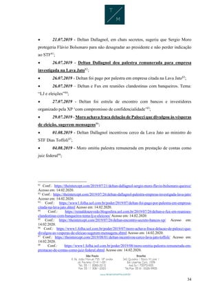 34
 21.07.2019 - Deltan Dallagnol, em chats secretos, sugeriu que Sergio Moro
protegeria Flávio Bolsonaro para não desagradar ao presidente e não perder indicação
ao STF81
;
 26.07.2019 - Deltan Dallagnol deu palestra remunerada para empresa
investigada na Lava Jato82
;
 26.07.2019 - Deltan foi pago por palestra em empresa citada na Lava Jato83
;
 26.07.2019 – Deltan e Fux em reuniões clandestinas com banqueiros. Tema:
“LJ e eleições”84
;
 27.07.2019 - Deltan foi estrela de encontro com bancos e investidores
organizado pela XP ‘com compromisso de confidencialidade’85
;
 29.07.2019 - Moro achava fraca delação de Palocci que divulgou às vésperas
de eleição, sugerem mensagens86
;
 01.08.2019 - Deltan Dallagnol incentivou cerco da Lava Jato ao ministro do
STF Dias Toffoli87
;
 04.08.2019 - Moro omitiu palestra remunerada em prestação de contas como
juiz federal88
;
81
Conf.: https://theintercept.com/2019/07/21/deltan-dallagnol-sergio-moro-flavio-bolsonaro-queiroz/
Acesso em: 14.02.2020.
82
Conf.: https://theintercept.com/2019/07/26/deltan-dallagnol-palestra-empresa-investigada-lava-jato/
Acesso em: 14.02.2020.
83
Conf.: https://www1.folha.uol.com.br/poder/2019/07/deltan-foi-pago-por-palestra-em-empresa-
citada-na-lava-jato.shtml Acesso em: 14.02.2020.
84
Conf.: https://reinaldoazevedo.blogosfera.uol.com.br/2019/07/26/deltan-e-fux-em-reunioes-
clandestinas-com-banqueiros-tema-lj-e-eleicoes/ Acesso em: 14.02.2020.
85
Conf.: https://theintercept.com/2019/07/26/deltan-encontro-secreto-bancos-xp/ Acesso em:
14.02.2020.
86
Conf.: https://www1.folha.uol.com.br/poder/2019/07/moro-achava-fraca-delacao-de-palocci-que-
divulgou-as-vesperas-de-eleicao-sugerem-mensagens.shtml Acesso em: 14.02.2020.
87
Conf.: https://theintercept.com/2019/08/01/deltan-incentivou-cerco-lava-jato-toffoli/ Acesso em:
14.02.2020.
88
Conf.: https://www1.folha.uol.com.br/poder/2019/08/moro-omitiu-palestra-remunerada-em-
prestacao-de-contas-como-juiz-federal.shtml Acesso em: 14.02.2020.
 