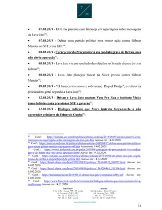 35
 07.08.2019 - UOL faz parceria com Intercept em reportagens sobre mensagens
da Lava Jato89
;
 07.08.2019 - Deltan usou partido político para mover ação contra Gilmar
Mendes no STF, com UOL90
;
 08.08.2019 - Corregedor da Procuradoria viu conduta grave de Deltan, mas
não abriu apuração91
;
 08.08.2019 - Lava Jato viu em resultado das eleições no Senado chance de tirar
Gilmar92
;
 08.08.2019 - Lava Jato planejou buscar na Suíça provas contra Gilmar
Mendes93
;
 09.08.2019 - “O barraco tem nome e sobrenome. Raquel Dodge”, o retrato da
procuradora-geral segundo a Lava Jato94
;
 12.08.2019 - Deltan e Lava Jato usaram Vem Pra Rua e instituto Mude
como lobistas para pressionar STF e governo95
;
 12.08.2019 - Diálogos indicam que Moro instruiu força-tarefa a não
apreender celulares de Eduardo Cunha96
;
89
Conf.: https://noticias.uol.com.br/politica/ultimas-noticias/2019/08/07/uol-faz-parceria-com-
intercept-em-reportagens-sobre-mensagens-da-lava-jato.htm Acesso em: 14.02.2020.
90
Conf.: https://noticias.uol.com.br/politica/ultimas-noticias/2019/08/07/deltan-usou-partido-politico-
para-atacar-gilmar-mendes-em-acao-no-stf.htm Acesso em: 14.02.2020.
91
Conf.: https://www1.folha.uol.com.br/poder/2019/08/corregedor-da-procuradoria-viu-conduta-
grave-de-deltan-mas-nao-abriu-apuracao.shtml Acesso em: 14.02.2020.
92
Conf.: https://noticias.uol.com.br/politica/ultimas-noticias/2019/08/08/em-chats-lava-jato-cogita-
puxao-de-orelha-e-impeachment-de-gilmar.htm Acesso em: 14.02.2020.
93
Conf.: https://brasil.elpais.com/brasil/2019/08/05/politica/1565040839_880977.html Acesso em:
14.02.2020.
94
Conf.: https://brasil.elpais.com/brasil/2019/08/08/politica/1565296861_511506.html Acesso em:
14.02.2020.
95
Conf.: https://theintercept.com/2019/08/11/deltan-lava-jato-vemprarua-lobby-stf/ Acesso em:
14.02.2020.
96
Conf.: https://www.buzzfeed.com/br/severinomotta/dialogos-indicam-que-moro-instruiu-forca-
tarefa-a-nao Acesso em: 14.02.2020.
 