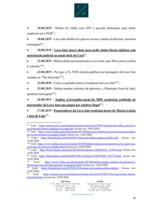 36
 16.08.2019 - Deltan fez lobby com STF e governo Bolsonaro para tentar
emplacar novo PGR97
;
 18.08.2019 - Lava Jato driblou lei para ter acesso a dados da Receita, mostram
mensagens98
;
 18.08.2019 - Lava Jato usava chats para pedir dados fiscais sigilosos sem
autorização judicial ao atual chefe do Coaf99
;
 21.08.2019 - Deltan idealizou monumento à Lava Jato, mas Moro previu crítica
à 'soberba'100
;
 22.08.2019 - Por que o EL PAÍS decidiu publicar as mensagens da Lava Jato
vazadas ao ‘The Intercept’101
;
 23.08.2019 - Como os grandes bancos escaparam da Lava Jato102
;
 23.08.2019 - Deltan mudou contratos de palestras, e filantropia ficou de lado,
apontam mensagens103
;
 26.08.2019 - Áudios: Corregedor-geral do MPF acobertou confissão de
procurador da Lava Jato que pagou por outdoor ilegal104
;
 27.08.2019 - Procuradores da Lava Jato ironizam morte de Marisa Letícia
e luto de Lula105
;
97
Conf.: https://noticias.uol.com.br/politica/ultimas-noticias/2019/08/16/deltan-fez-lobby-com-stf-e-
governo-para-tentar-emplacar-novo-pgr.htm Acesso em: 14.02.2020.
98
Conf.: https://www1.folha.uol.com.br/poder/2019/08/lava-jato-driblou-lei-para-ter-acesso-a-dados-
da-receita-mostram-mensagens.shtml Acesso em: 14.02.2020.
99
Conf.: https://theintercept.com/2019/08/18/lava-jato-dados-sigilosos-chefe-coaf/ Acesso em:
14.02.2020.
100
Conf.: https://www1.folha.uol.com.br/poder/2019/08/deltan-idealizou-monumento-a-lava-jato-mas-
moro-previu-critica-a-soberba.shtml Acesso em: 14.02.2020.
101
Conf.: https://brasil.elpais.com/brasil/2019/08/05/opinion/1565029192_731997.html Acesso em:
14.02.2020.
102
Conf.: https://brasil.elpais.com/brasil/2019/08/16/politica/1565978687_974717.html Acesso em:
14.02.2020.
103
Conf.: https://www1.folha.uol.com.br/poder/2019/08/deltan-mudou-contratos-de-palestras-e-
filantropia-ficou-de-lado-apontam-mensagens.shtml Acesso em: 14.02.2020.
104
Conf.: https://theintercept.com/2019/08/26/lava-jato-procurador-audios-outdoor/ Acesso em:
14.02.2020.
105
Conf.: https://noticias.uol.com.br/politica/ultimas-noticias/2019/08/27/lava-jato-morte-marisa-
leticia-lula.htm Acesso em: 14.02.2020.
 