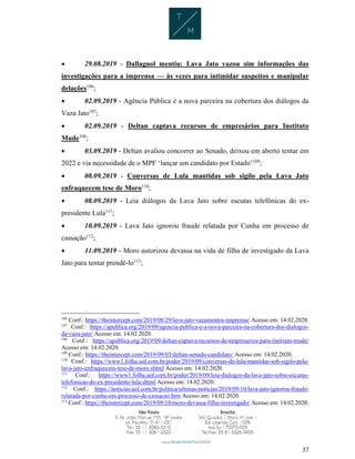 37
 29.08.2019 - Dallagnol mentiu: Lava Jato vazou sim informações das
investigações para a imprensa — às vezes para intimidar suspeitos e manipular
delações106
;
 02.09.2019 - Agência Pública é a nova parceira na cobertura dos diálogos da
Vaza Jato107
;
 02.09.2019 - Deltan captava recursos de empresários para Instituto
Mude108
;
 03.09.2019 - Deltan avaliou concorrer ao Senado, deixou em aberto tentar em
2022 e via necessidade de o MPF ‘lançar um candidato por Estado’109
;
 08.09.2019 - Conversas de Lula mantidas sob sigilo pela Lava Jato
enfraquecem tese de Moro110
;
 08.09.2019 - Leia diálogos da Lava Jato sobre escutas telefônicas do ex-
presidente Lula111
;
 10.09.2019 - Lava Jato ignorou fraude relatada por Cunha em processo de
cassação112
;
 11.09.2019 - Moro autorizou devassa na vida de filha de investigado da Lava
Jato para tentar prendê-lo113
;
106
Conf.: https://theintercept.com/2019/08/29/lava-jato-vazamentos-imprensa/ Acesso em: 14.02.2020.
107
Conf.: https://apublica.org/2019/09/agencia-publica-e-a-nova-parceira-na-cobertura-dos-dialogos-
da-vaza-jato/ Acesso em: 14.02.2020.
108
Conf.: https://apublica.org/2019/09/deltan-captava-recursos-de-empresarios-para-instituto-mude/
Acesso em: 14.02.2020.
109
Conf.: https://theintercept.com/2019/09/03/deltan-senado-candidato/ Acesso em: 14.02.2020.
110
Conf.: https://www1.folha.uol.com.br/poder/2019/09/conversas-de-lula-mantidas-sob-sigilo-pela-
lava-jato-enfraquecem-tese-de-moro.shtml Acesso em: 14.02.2020.
111
Conf.: https://www1.folha.uol.com.br/poder/2019/09/leia-dialogos-da-lava-jato-sobre-escutas-
telefonicas-do-ex-presidente-lula.shtml Acesso em: 14.02.2020.
112
Conf.: https://noticias.uol.com.br/politica/ultimas-noticias/2019/09/10/lava-jato-ignorou-fraude-
relatada-por-cunha-em-processo-de-cassacao.htm Acesso em: 14.02.2020.
113
Conf.: https://theintercept.com/2019/09/10/moro-devassa-filha-investigado/ Acesso em: 14.02.2020.
 